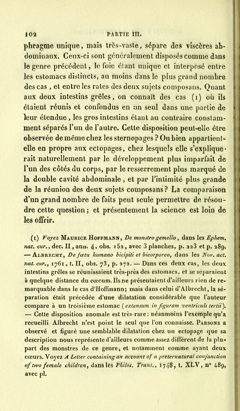 phragme unique, mais très-vasle, sépare des viscères ab- dominaux. Ceux-ci sont généralement disposés comme dans le genre précédent, le foie étant unique et interposé entre les estomacs distincts, au moins dans le plus grand nombre des cas , et entre les rates des deux sujets composans. Quant aux deux intestins grêles, on connaît des cas (i) où ils étaient réunis et confondus en un seul dans une partie de leur étendue , les gros intestins étant au contraire constam- ment séparés T un de l’autre. Cette disposition peut-elle être observée de même chez lessternopages POubien appartient- elle en propre aux ectopages, chez lesquels elle s’explique * rait naturellement par le développement plus imparfait de l’un des côtés du corps, par le resserrement plus marqué de la double cavité abdominale, et par Tintimité plus grande de la réunion des deux sujets composans? La comparaison d’un grand nombre de faits peut seule permettre de résou- dre cette question ; et présentement la science est loin de les offrir. (i) Voyez Maurice Hoffmann, De monstrogemeîlo, dans les Ephem, nat. car,, dec, II, anu. 4» obs. i5a, avec 3 planches, p. 223 et p. 289. — Albrecht, De fœtu humano bicipiti et hicorporeo, dans les 'Nov. act, nat. cur.f 1761, t. II, obs. 78, p. 272. — Dans ces deux ras, les deux intestins grêles se réunissaient très-près des estomacs, et se séparaient à quelque distance du cæcum. Ils ne présentaient d’ailleurs rien do re- marquable dans le cas d’Hoffmann; mais dans celui d’Albrecht, la sé- paration était précédée d’une dilatation considérable que l’auteur compare à un troisième estomac {extensum in fguram 'ventrieuh tertii). — Cette disposition anomale est très-rare; néanmoins l’exemple qu’a recueilli Albrecht n’est point le seul que l’on connaisse. Parsons a observé et figuré une semblable dilatation chez un ectopage que sa description nous représente d'ailleurs comme assez différent de la plu- part des monstres de ce genre, et notamment comme ayant deux cœurs. Voyez A Letter containing an accoimt of a preternatiiral conjunction of two female children^ dans les Philos, Trans.^ 1748, l. XLV, 11“ 489, avec pl.