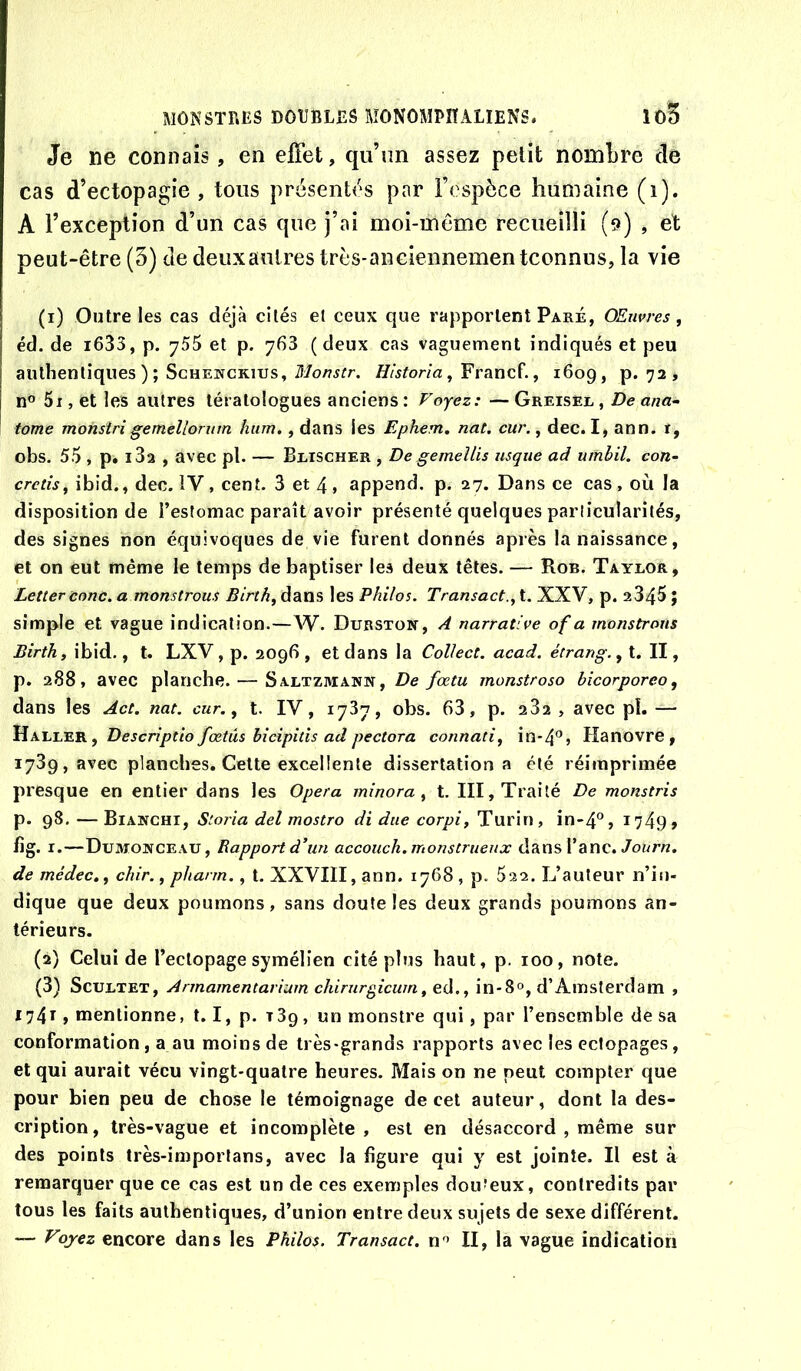 Je ne connais, en effet, qu’un assez petit nombre cle cas d’ectopagie , tous présenff's par l’espèce humaine (i). A l’exception d’un cas que j’ai moi-même recueilli (9) , et peut-être (5) de deux autres très-anciennementconnus, la vie (1) Outre les cas déjà cités et ceux que rapportent Paré, OEnvres, éd. de i635, p. y56 et p. y63 ( deux cas vaguement indiqués et peu authentiques ); ScHEwcKius, Historla ^ Francï’., 1609, p. 72, n° 5i, et les autres tératologues anciens: Voyez: —Greisel, De ana- tome monsîrigemellorum hum,, dans les Ephem, nat. cur., dec. I, ann. r, obs. 55 , p. i32 , avec pl. — Blischer , De gemeîlis usqiie ad umbil. con~ cretîs, ibid., dec. IV, cent. 3 et 4, append. p. 27. Dans ce cas, où la disposition de l’estomac paraît avoir présenté quelques particularités, des signes non équivoques de vie furent donnés après la naissance, et on eut même le temps de baptiser les deux têtes. — Rob. Taylor, Letter conc. a monstrous Birth, dans les Philos. Transact.y t. XXV, p. a345 ; simple et vague indication.—W. Dubston, A narrative of a monstrous Birth, ibid., t. LXV, p. 2096 , et dans la Collect. acad. étrang., t. II, p. 288, avec planche. — Saltzmann, De fœtu monstroso bicorporeo, dans les Act. nat. cur. ^ t. IV, 1737, obs. 63, p. 282 , avec pi. — FÎK1.1Æ.K, Descrîptio fœtus bicipitis ad pectora connati, in-4'’» Hanovre, 1739, avec planches. Celte excellente dissertation a été réimprimée presque en entier dans les Opéra minora ^ t. III, Traité De monstris p. 98. — Bianchi, Storia del mostro di due corpi, Turin, in-4°, I749> hg. I.—Dümojtceau, Bapport d’un accouch. monstrueux dans l’anc. de médec.^ chir., pharm,, t. XXVIII, ann. 1768 , p. 622. L’auteur n’in- dique que deux poumons, sans doute les deux grands poumons an- térieurs. (2) Celui de l’ectopage symélien cité plus haut, p. 100, note. (3) ScuLTET, Armamentarium chirurgicum^ ed., in*8°, d’Amsterdam , 1741, mentionne, 1.1, p. rSp, un monstre qui, par l’ensemble de sa conformation, a au moins de très-grands rapports avec les ectopages, et qui aurait vécu vingt-quatre heures. Mais on ne peut compter que pour bien peu de chose le témoignage de cet auteur, dont la des- cription, très-vague et incomplète , est en désaccord , même sur des points très-importans, avec la figure qui y est jointe. Il est à remarquer que ce cas est un de ces exemples dou'eux, contredits par tous les faits authentiques, d’union entre deux sujets de sexe différent. — Voyez encore dans les Philos. Transact. n > II, la vague indication