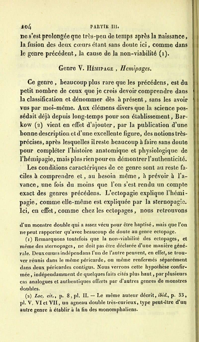 ne s’est prolongée qne très-peu de temps après la naissance, la fusion des deux cœurs étant sans doute ici, comme dans le genre précédent, la cause de la non-viabilité (i). Genre V. Hémipage , Hemlpages, Ce genre , beaucoup plus rare que les précédons, est du petit nombre de ceux que je crois devoir comprendre dans la classification et dénommer dès à présent, sans les avoir vus par moi-même. Aux élémens divers que la science pos- sédait déjà depuis long-temps pour son établissement, Bar- kow (2) vient en effet d’ajouter, par la publication d’une bonne description et d’une excellente figure, des notions très- précises, après lesquelles il reste beaucoup à faire sans doute pour compléter l’histoire anatomique et physiologique de l’hémipagie, mais plus rien pour en démontrer l’authenticité. Les conditions caractériques de ce genre sont au reste fa- ciles à comprendre et, au besoin même, à prévoir à l’a- vance, une fois du moins que l’on s’est rendu un compte exact des genres précédons. L’ectopagie explique l’hémi- pagîe, comme elle-même est expliquée par la sCernopagie. Ici, en effet, comme chez les ectopages, nous retrouvons d’un monstre double qui a assez vécu pour être baptisé, mais que l’on ne peut rapporter qu’avec beaucoup de doute au genre ectopage. (1) Remarquons toutefois que la non-viabilité des ectopages, et même des sternopages, ne doit pas êire déclarée d’une manière géné- rale. Deux cœurs indépendans l’un de l’autre peuvent, en effet, se trou- ver réunis dans le même péricarde, ou même renfermés séparément dans deux péricardes contigus. Nous verrons cette hypothèse confir- mée , indépendamment de quelques faits cités plus haut, par plusieurs cas analogues et authentiques offerts par d’autres genres de monstres doubles. (2) Loc. cit.^ p. 8,pl. IL — Le même auteur décrit, p. 33, pl. V, VI et VII, un agneau double très-curieux, type peut-être d’ur» autre genre à établir à la fin des monomphaliens.