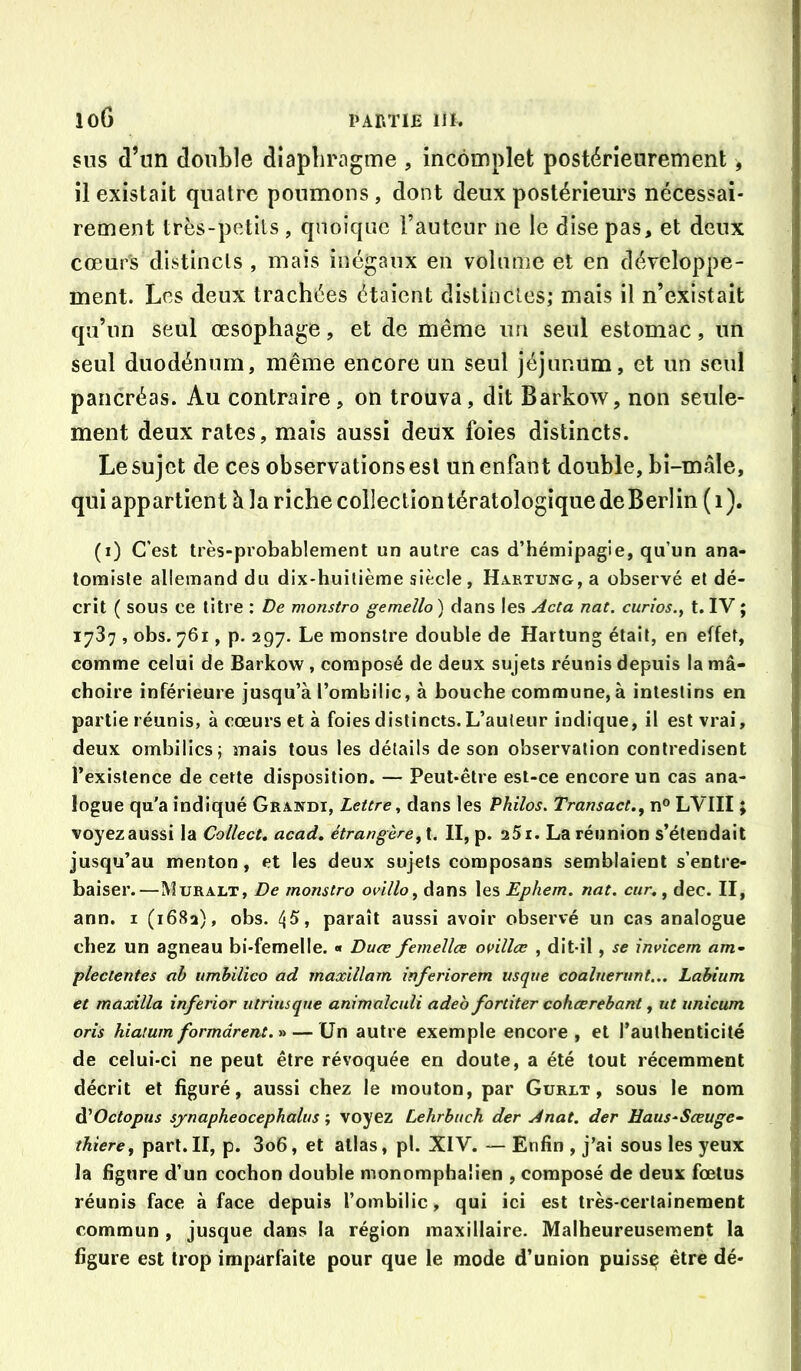 SUS d’un double diaphragme , incomplet postérieurement, il existait quatre poumons , dont deux postérieurs nécessai- rement très-petits , quoique Fauteur ne le dise pas, et deux cœurs distincts , mais inégaux en volume et en développe- ment. Les deux trachées étaient distinctes; mais il n’existait qu’un seul œsophage, et de même im seul estomac, un seul duodénum, même encore un seul jéjunum, et un seul pancréas. Au contraire, on trouva, dit Barkow, non seule- ment deux rates, mais aussi deux foies distincts. Le sujet de ces observations est un enfant double, bi-mâle, qui appartient à la riche collection tératologique deBerlin ( 1 ). (i) C’est très-probablement un autre cas d’hémipagie, qu’un ana- tomiste allemand du dix-huitième siècle, HARxuNG,a observé et dé- crit ( sous ce litre : De monstro gemello ) dans les Acta nat. curios., t. IV ; 1737 , obs. 761, p. 297. Le monstre double de Hartung était, en effet, comme celui de Barkow, composé de deux sujets réunis depuis la mâ- choire inférieure jusqu’à l’ombilic, à bouche commune, à intestins en partie réunis, à cœurs et à foies distincts. L’auteur indique, il est vrai, deux ombilics; mais tous les détails de son observation contredisent l’existence de cette disposition. — Peut-être est-ce encore un cas ana- logue qu'a indiqué Grandi, Lettre, dans les Philos. Transact.^ n® LVIII ; voyez aussi la Collect, acad, étrangère^ t, II, p. aSi. La réunion s’étendait jusqu’au menton, et les deux sujets composans semblaient s’entre- baiser.—Muralt, De monstro ovillo, dans les Ephem. nat. cur,^ dec. II, ann. i (168a), obs. ijS, paraît aussi avoir observé un cas analogue chez un agneau bi-femelle. « Duœ femellœ onllœ , dit-il, se invicem am^ plectentes ah timbilico ad maxillam inferiorem vsqne coalnerunt... Labium et maxilla inferior utriusqne animalcnli adeb fortiter coheerebant, ut unicum orîs hialumformârent.-a — Un autre exemple encore, et l’authenticité de celui-ci ne peut être révoquée en doute, a été tout récemment décrit et figuré, aussi chez le mouton, par Gurlt , sous le nom A^Octopus sjnapheocephalus ; voyez Lehrbuch der Anat. der Haus^Sœuge- thiere, part.II, p. 3o6, et allas, pl. XIV. — Enfin , j’ai sous les yeux la figure d’un cochon double monomphaüen , composé de deux fœtus réunis face à face depuis l’ombilic, qui ici est très-certainement commun , jusque dans la région maxillaire. Malheureusement la figure est trop imparfaite pour que le mode d’union puisse être dé-