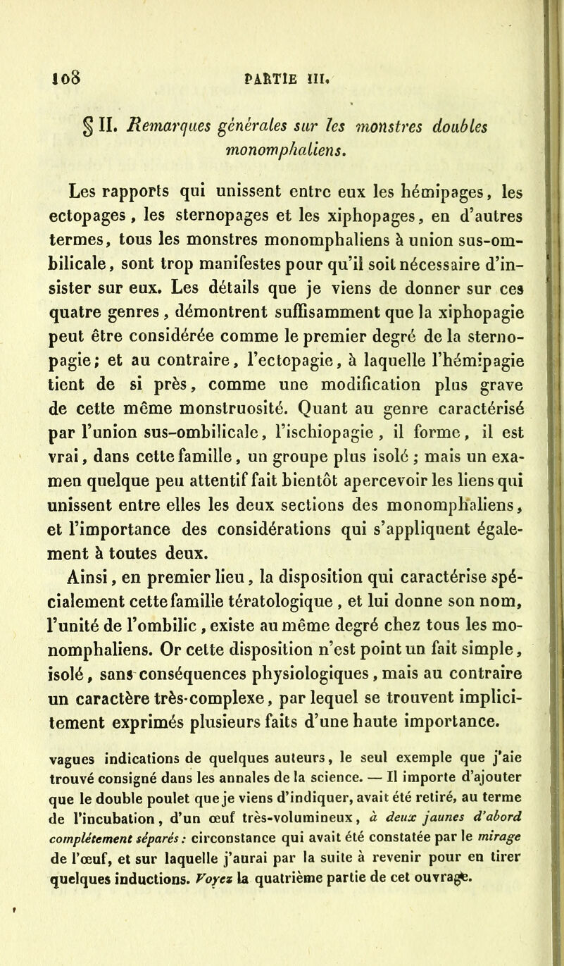 § IL Remarques générâtes sur les monstres doubles monomphaliens. Les rapports qui unissent entre eux les hémipages, les ectopages, les sternopages et les xiphopages, en d’autres termes, tous les monstres monomphaliens à union sus-om- bilicale, sont trop manifestes pour qu’il soit nécessaire d’in- sister sur eux. Les détails que je viens de donner sur ces quatre genres , démontrent suffisamment que la xiphopagie peut être considérée comme le premier degré de la sterno- pagie; et au contraire, l’ectopagie, à laquelle l’hémipagie tient de si près, comme une modification plus grave de cette même monstruosité. Quant au genre caractérisé par l’union sus-ombilicale, l’ischiopagie, il forme, il est vrai, dans cette famille, un groupe plus isolé ; mais un exa- men quelque peu attentif fait bientôt apercevoir les liens qui unissent entre elles les deux sections des monompKaliens, et l’importance des considérations qui s’appliquent égale- ment à toutes deux. Ainsi, en premier lieu, la disposition qui caractérise spé- cialement cette famille tératologique , et lui donne son nom, l’unité de l’ombilic, existe au même degré chez tous les mo- nomphaliens. Or cette disposition n’est point un fait simple, isolé, sans conséquences physiologiques,mais au contraire un caractère très-complexe, par lequel se trouvent implici- tement exprimés plusieurs faits d’une haute importance. vagues indications de quelques auteurs, le seul exemple que j'aie trouvé consigné dans les annales de la science. — Il importe d’ajouter que le double poulet que je viens d’indiquer, avait été retiré, au terme de l’incubation, d’un œuf très-volumineux, à deux jaunes d’abord complètement séparés : circonstance qui avait été constatée par le mirage de l’œuf, et sur laquelle j’aurai par la suite à revenir pour en tirer quelques inductions. Voyez la quatrième partie de cet ouvra^.