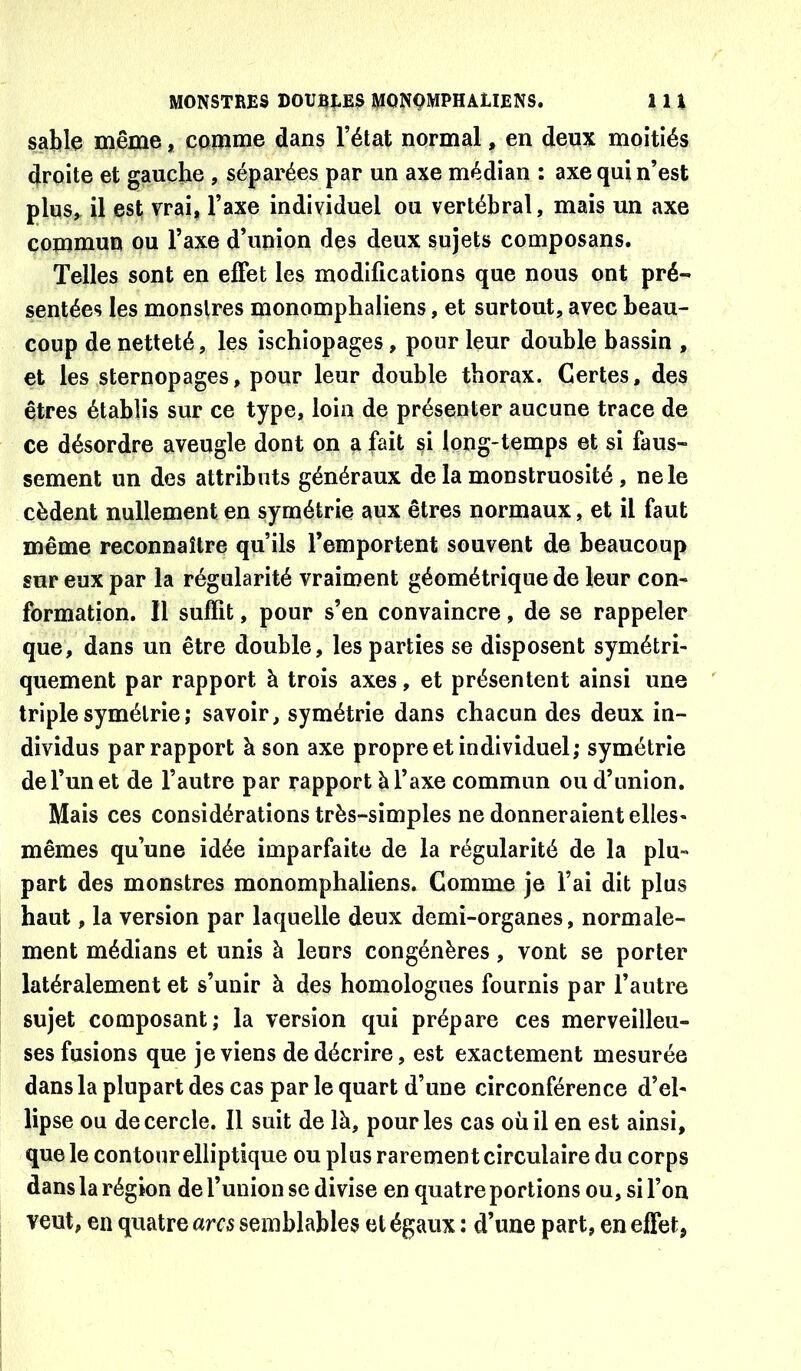 sable même, comme dans l’état normal, en deux moitiés droite et gauche , séparées par un axe médian : axe qui n’est plus^ il est vrai, l’axe individuel ou vertébral, mais un axe commun ou Taxe d’union des deux sujets composans. Telles sont en effet les modifications que nous ont pré- sentées les monstres monomphaliens, et surtout, avec beau- coup de netteté, les ischiopages, pour leur double bassin , et les sternopages, pour leur double thorax. Certes, des êtres établis sur ce type, loin de présenter aucune trace de ce désordre aveugle dont on a fait si long-temps et si faus- sement un des attributs généraux de la monstruosité, ne le cèdent nullement en symétrie aux êtres normaux, et il faut même reconnaître qu’ils l’emportent souvent de beaucoup sur eux par la régularité vraiment géométrique de leur con- formation. Il suffit, pour s’en convaincre, de se rappeler que, dans un être double, les parties se disposent symétri- quement par rapport à trois axes, et présentent ainsi une triple symétrie ; savoir, symétrie dans chacun des deux in- dividus par rapport à son axe propre et individuel; symétrie de l’un et de l’autre par rapport à l’axe commun ou d’union. Mais ces considérations très-simples ne donneraient elles- mêmes qu’une idée imparfaite de la régularité de la plu- part des monstres monomphaliens. Comme je l’ai dit plus haut, la version par laquelle deux demi-organes, normale- ment médians et unis à leurs congénères, vont se porter latéralement et s’unir à des homologues fournis par l’autre sujet composant; la version qui prépare ces merveilleu- ses fusions que je viens de décrire, est exactement mesurée dans la plupart des cas par le quart d’une circonférence d’el- lipse ou de cercle. Il suit de là, pour les cas où il en est ainsi, que le contour elliptique ou plus rarement circulaire du corps dans la région de l’union se divise en quatre portions ou, si l’on veut, en quatre arcs semblables et égaux : d’une part, en effet,