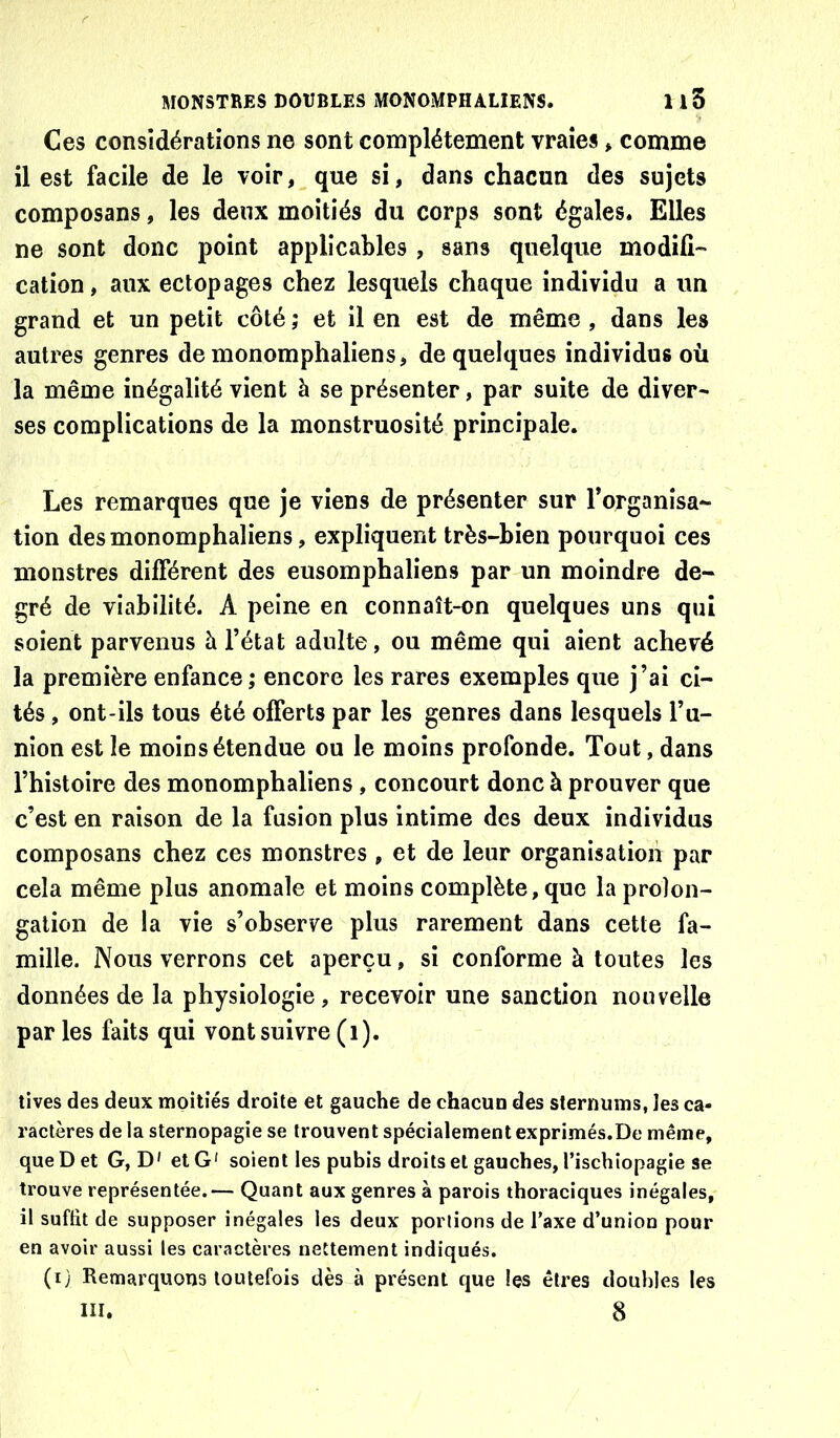 Ces considérations ne sont complètement vraies * comme il est facile de le voir, que si, dans chacun des sujets composans, les deux moitiés du corps sont égales. Elles ne sont donc point applicables, sans quelque modifié' cation, aux ectopages chez lesquels chaque individu a un grand et un petit côté ; et il en est de même , dans les autres genres de monomphaliens, de quelques individus où la même inégalité vient à se présenter, par suite de diver- ses complications de la monstruosité principale. Les remarques que je viens de présenter sur l’organisa- tion des monomphaliens, expliquent très-bien pourquoi ces monstres différent des eusomphaliens par un moindre de- gré de viabilité. A peine en connaît-on quelques uns qui soient parvenus à l’état adulte, ou même qui aient achevé la première enfance ; encore les rares exemples que j’ai ci- tés , ont-ils tous été offerts par les genres dans lesquels l’u- nion est le moins étendue ou le moins profonde. Tout, dans l’histoire des monomphaliens , concourt donc à prouver que c’est en raison de la fusion plus intime des deux individus composans chez ces monstres, et de leur organisation par cela même plus anomale et moins complète, que la prolon- gation de la vie s’observe plus rarement dans cette fa- mille. Nous verrons cet aperçu, si conforme à toutes les données de la physiologie, recevoir une sanction nouvelle par les faits qui vont suivre (i). tives des deux moitiés droite et gauche de chacuu des sternums, les ca- ractères de la sternopagie se trouvent spécialement exprimés.De même, que D et G, D' et G' soient les pubis droits et gauches, l’ischiopagie se trouve représentée.— Quant aux genres à parois thoraciques inégales, il suffit de supposer inégales les deux portions de Taxe d’union pour en avoir aussi les caractères nettement indiqués. (i) Remarquons toutefois dès à présent que les êtres doubles les
