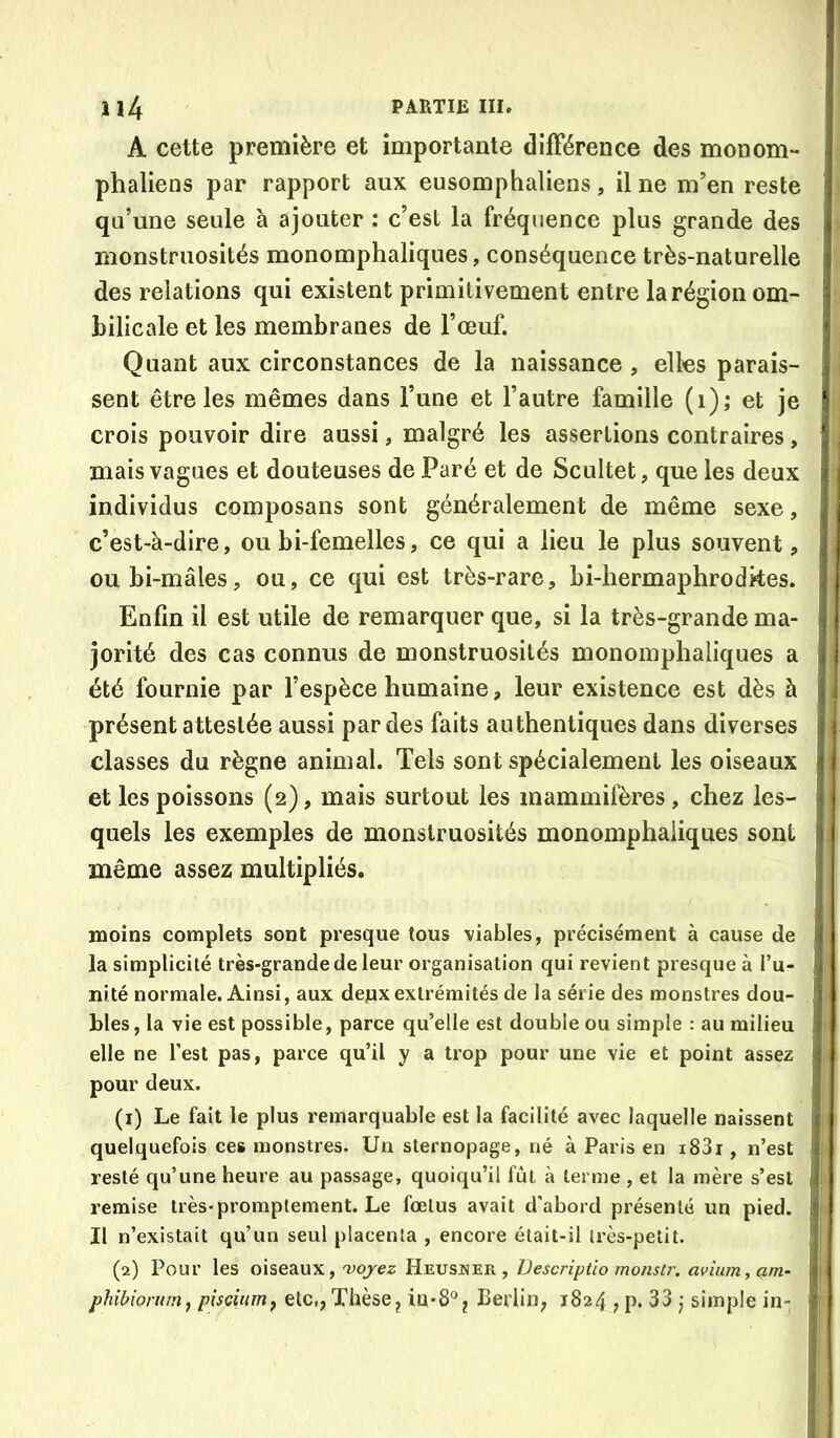 A cette première et importante différence des monom- phaliens par rapport aux eusomphaliens, il ne m’en reste qu’une seule à ajouter : c’est la fréquence plus grande des monstruosités monomphaliques, conséquence très-naturelle des relations qui existent primitivement entre la région om- bilicale et les membranes de l’œuf. Quant aux circonstances de la naissance , elles parais- sent être les mêmes dans l’une et l’autre famille (i); et je crois pouvoir dire aussi, malgré les assertions contraires, mais vagues et douteuses de Paré et de Scultet, que les deux individus composans sont généralement de même sexe, c’est-à-dire, ou bi-femelles, ce qui a lieu le plus souvent, oubi-mâles, ou, ce qui est très-rare, bi-hermaphrodkes. Enfin il est utile de remarquer que, si la très-grande ma- jorité des cas connus de monstruosités monomphaliques a été fournie par l’espèce humaine, leur existence est dès à présent attestée aussi par des faits authentiques dans diverses classes du règne animal. Tels sont spécialement les oiseaux et les poissons (2), mais surtout les mammifères, chez les- quels les exemples de monstruosités monomphaliques sont même assez multipliés. moins complets sont presque tous viables, précisément à cause de la simplicité très-grande de leur organisation qui revient presque à l’u- nité normale. Ainsi, aux dejnxextrémités de la série des monstres dou- bles , la vie est possible, parce qu’elle est double ou simple : au milieu elle ne Test pas, parce qu’il y a trop pour une vie et point assez pour deux. (1) Le fait le plus remarquable est la facilité avec laquelle naissent quelquefois ces monstres. Un sternopage, né à Paris en i83i, n’est resté qu’une heure au passage, quoiqu’il fût à terme , et la mère s’est remise très-promptement. Le fœtus avait d’abord présenté un pied. Il n’existait qu’un seul placenta , encore était-il très-petit. (2) Pour les oiseaux, 'voyez Heusner , Descriptlo monstT-. avinm^am- phibiomm^ pisciuirif etc,, Thèse^ m*8^^ Berlin, 1824 , P* 33 ) simple in-