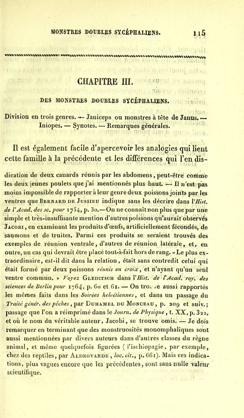 CHAPITRE III. DES MONSTRES DOUBLES SÏCÉPHALIENS. Division en trois genres. Janiceps ou monstres à tête de Janus. —^ Iniopes. — Synotes. — Remarques générales. Il est également facile d’apercevoir les analogies qui lient cette famille à la précédente et les différences qui l’en dis- dication de deux canards réunis par les abdomens, peut-être comme les deux jeunes poulets que j’ai mentionnés plus haut. — Il n’estî pas moins impossible de rapporter à leur genre deux poissons joints par les Tentres que Bernard de Jussieu indique sans les décrire dans VHist. de VAcad, des sc, pour 1754, p. 3o.—On ne connaîtnon plus que par une simple et très-insuffisante mention d’autres poissons qu’aurait observés Jacobi, en examinant les produits d’œufs, artificiellement fécondés, de saumons et de truites. Parmi ces produits se seraient trouvés des exemples de réunion ventrale, d’autres de réunion latérale, et, en outre, un cas qui devrait être placé tout-à-fait hors de rang. « Le plus ex- traordinaire, est-il dit dans la relation, était sans contredit celui qui était formé par deux poissons réunis en croix ^ et n’ayant qu’un seul ventre commun. » Voyez Gleditsch dans VEist. de VAcad. roy. des sciences de Berlin pour 1764, p. 60 et 61. — On troi œ aussi rapportés les mêmes faits dans les Soirées helvétiennes ^ et dans un passage du Traité génér. des pêches , par Duhamel du Monceau, p. 209 et suiv.; passage que l’on a réimprimé dans le Journ. de Physique, t. XX, p. 822, et où le nom du véritable auteur, Jacobi, se trouve omis. — Je dois remarquer en terminant que des monstruosités monomphaliques sont aussi mentionnées par divers auteurs dans d’autres classes du règne animal, et même quelquefois figurées ( i’ischiopagie, par exemple, chez des reptiles, par Aldrovande , loc.cit.^ p.66i). Mais ces indica- tions, plus vagues encore que les précédentes, sont sans nulle valeur scientifique.