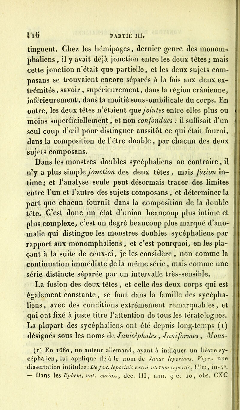 tingnent. Chez les hémipages, dernier genre des monom- phaliens , il y avait déjà jonction entre les deux têtes; mais cette jonction n’était que partielle, et les deux sujets com- posans se trouvaient encore séparés à la fois aux deux ex- trémités , savoir, supérieurement, dans la région crânienne, inférieurement, dans la moitié sous-ombilicale du corps. En outre, les deux têtes n’étaient que jointes entre elles plus ou moins superficiellement, et non confondues : il sulfisait d’un seul coup d’œil pour distinguer aussitôt ce qui était fourni, dans la composition de l’être double, par chacun des deux sujets composans. Dans les monstres doubles sycéphaliens au contraire, il n’y a plus simple jonction des deux têtes , mais fusion in- time; et l’analyse seule peut désormais tracer des limites entre l’un et l’autre des sujets composans, et déterminer la part que chacun fournit dans la composition de la double tête. C’est donc un état d’union beaucoup plus intime et plus complexe, c’est un degré beaucoup plus marqué d’ano- malie qui distingue les monstres doubles sycéphaliens par rapport aux monomphaliens , et c’est pourquoi, en les pla- çant à la suite de ceux-ci, je les considère, non comme la continuation immédiate de la même série, mais comme une série distincte séparée par un intervalle très-sensible. La fusion des deux têtes, et celle des deux corps qui est également constante, se font dans la famille des sycépha- liens, avec des conditions extrêmement remarquables, et qui ont fixé à juste litre l’attention de tous les tératologues. La plupart des sycéphaliens ont été depuis long-temps (i) désignés sous les noms è.Q Janicépkales, J uniformes, Mous- (i) En 1680, un auteur allemand, ayant à indiquer un lièvre sy- céphalien, lui applique déjà le nom de Jamis leporinus. Voyez une dissertation intitulée; Dejœt, ïeporinis extra uterum reperds ^ U!m, in-4- — Dans les Ephem, fiat, ciaios.^ dec. 111, ann, 9 el 10, obs. CXG