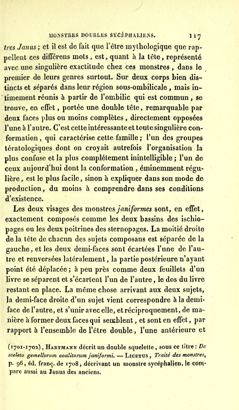 très Janus ; et il est de fait que l’être mythologique que rap- pellent ces différeiis mots , est, quant à la tête, représenté avec une singulière exactitude chez ces monstres , dans le premier de leurs genres surtout. Sur deux corps bien dis- tincts et séparés dans leur région sous-ombilicale, mais in- timement réunis à partir de l’ombilic qui est commun, se trouve, en effet, portée une double tête, remarquable par deux faces plus ou moins complètes , directement opposées l’une à l’autre. C’est cette intéressante et toute singulière con- formation , qui caractérise cette famille ; l’un des groupes tératologiques dont on croyait autrefois l’organisation la plus confuse et la plus complètement inintelligible ; l’un de ceux aujourd’hui dont la conformation , éminemment régu- lière, est le plus facile, sinon à expliquer dans son mode de production, du moins à comprendre dans ses conditions d’existence. Les deux visages des monstres janiformes sont, en effet, exactement composés comme les deux bassins des ischio- pages ou les deux poitrines des sternopages. La moitié droite de la tête de chacun des sujets composans est séparée de la gauche, et les deux demi-faces sont écartées l’une de l’au- tre et renversées latéralement, la partie postérieure n’ayant point été déplacée ; à peu près comme deux feuillets d’un livre se séparent et s’écartent l’un de l’autre, le dos du livre restant en place. La même chose arrivant aux deux sujets, la demi-face droite d’un sujet vient correspondre h la demi- face de l’autre, et s’unir avec elle, et réciproquement, de ma- nière à former deux faces qui semblent, et sont en effet, par rapport à l’ensemble de l’être double, l’une antérieure et (1701-1702), Hartmann décrit un double squelette , sous ce litre: De sceleCo gemellormn coalitorum janiformi. — Licetus , Traité des monstres^ p. 96, éd. franç. de 1708, décrivant un monstre sycéphalien, le çorH” pare aussi au Janus des anciens.