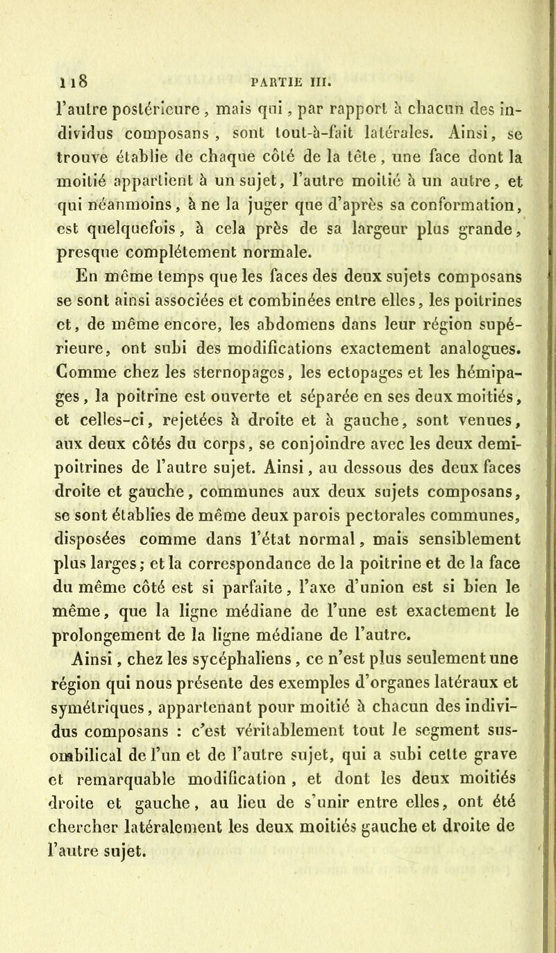 l’autre postérieure , mais qni, par rapport h chacun des in- dividus composans , sont lout-à-fait latérales. Ainsi, se trouve établie de chaque côté de la tête, une face dont la moitié appartient à un sujet, l’autre moitié à un autre, et qui néanmoins, à ne la juger que d’après sa conformation, est quelquefois, à cela près de sa largeur plus grande, presque complètement normale. En même temps que les faces des deux sujets composans se sont ainsi associées et combinées entre elles, les poitrines et, de même encore, les abdomens dans leur région supé- rieure, ont subi des modifications exactement analogues. Comme chez les sternopages, les ectopages et les hémipa- ges, la poitrine est ouverte et séparée en ses deux moitiés, et celles-ci, rejetées à droite et à gauche, sont venues, aux deux côtés du corps, se conjoindre avec les deux demi- poitrines de l’autre sujet. Ainsi, au dessous des deux faces droite et gauche, communes aux deux sujets composans, se sont établies de même deux parois pectorales communes, disposées comme dans l’état normal, mais sensiblement plus larges; et la correspondance de la poitrine et de la face du même côté est si parfaite, l’axe d’union est si bien le même, que la ligne médiane de l’une est exactement le prolongement de la ligne médiane de l’autre. Ainsi, chez les sycéphaliens, ce n’est plus seulement une région qui nous présente des exemples d’organes latéraux et symétriques, appartenant pour moitié à chacun des indivi- dus composans : c’est véritablement tout Je segment sus- ombilical deFim et de l’autre sujet, qui a subi celte grave et remarquable modification , et dont les deux moitiés droite et gauche, au lieu de s’unir entre elles, ont été chercher latéralement les deux moitiés gauche et droite de l’autre sujet.