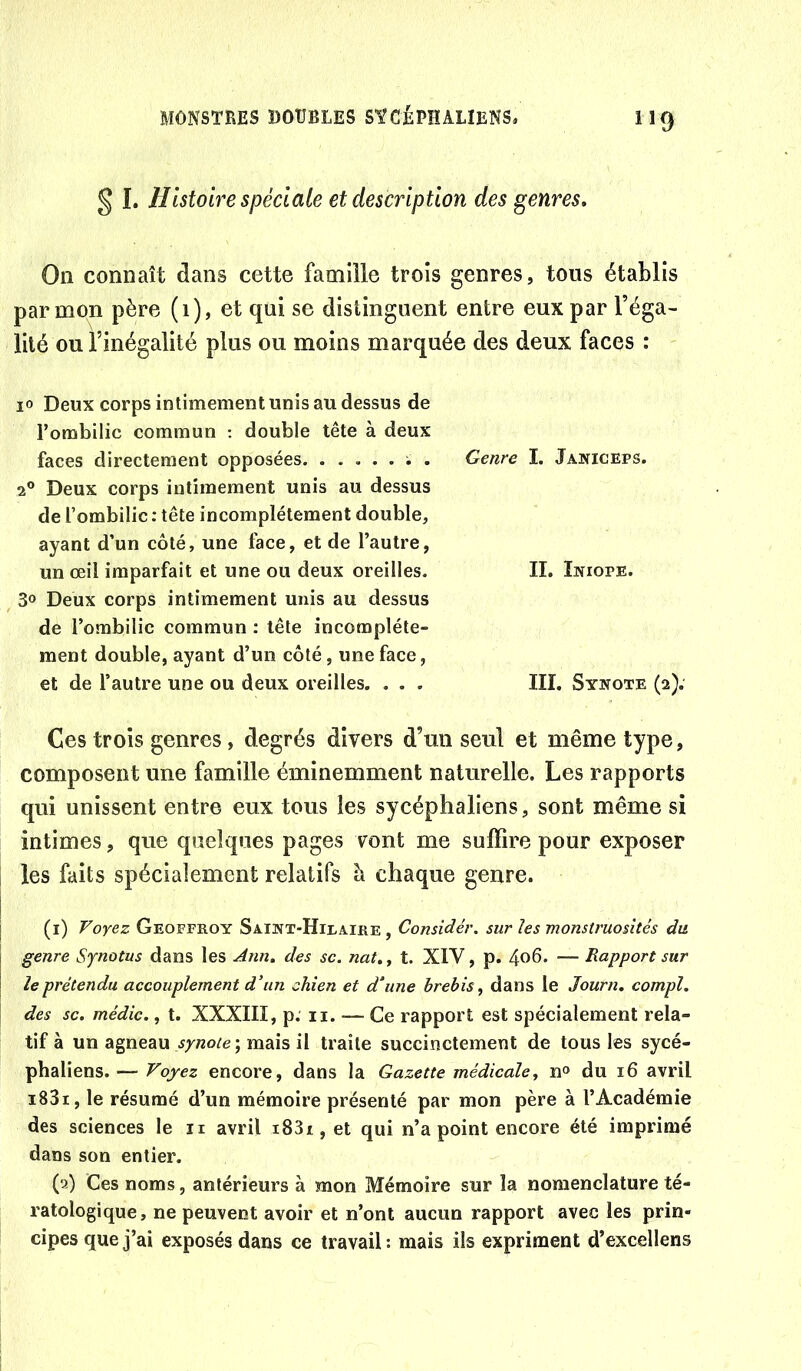 § I. Histoire spéciale et description des genres. On connaît dans cette famille trois genres, tous établis par mon père (1), et qui se distinguent entre eux par l’éga- lité ou l’inégalité plus ou moins marquée des deux faces : 10 Deux corps intimement unis au dessus de l’ombilic commun : double tête à deux faces directement opposées ; . 2® Deux corps intimement unis au dessus de l’ombilic ; tête incomplètement double, ayant d’un côté, une face, et de l’autre, un œil imparfait et une ou deux oreilles. 30 Deux corps intimement unis au dessus de l’ombilic commun : tête incomplète- ment double, ayant d’un côté, une face, et de l’autre une ou deux oreilles. . . . Genre I. Janiceps. II. Iniope. III. Synote (2). Ces trois genres, degrés divers d’un seul et même type, composent une famille éminemment naturelle. Les rapports qui unissent entre eux tous les sycéphaliens, sont même si intimes, que quelques pages vont me suffire pour exposer les faits spécialement relatifs à chaque genre. (i) Voyez Geoffroy Saint-Hilaire , Considér. sur les monstruosités du genre Sjnotus dans les Ann. des se. nat.y t. XIV, p. 4o6. — Rapport sur le prétendu accouplement d’un chien et d'une brebis^ dans le Journ. compl. des SC. médic., t. XXXIII, p. ii. — Ce rapport est spécialement rela- tif à un agneau mais il traite succinctement de tous les sycé- phaliens. — Voyez encore, dans la Gazette médicale, n° du 16 avril i83i, le résumé d’un mémoire présenté par mon père à l’Académie des sciences le ii avril i83i,et qui n’a point encore été imprimé dans son entier. (2) Ces noms, antérieurs à mon Mémoire sur la nomenclature té- ratologique, ne peuvent avoir et n’ont aucun rapport avec les prin- cipes que j’ai exposés dans ce travail: mais ils expriment d’excellens