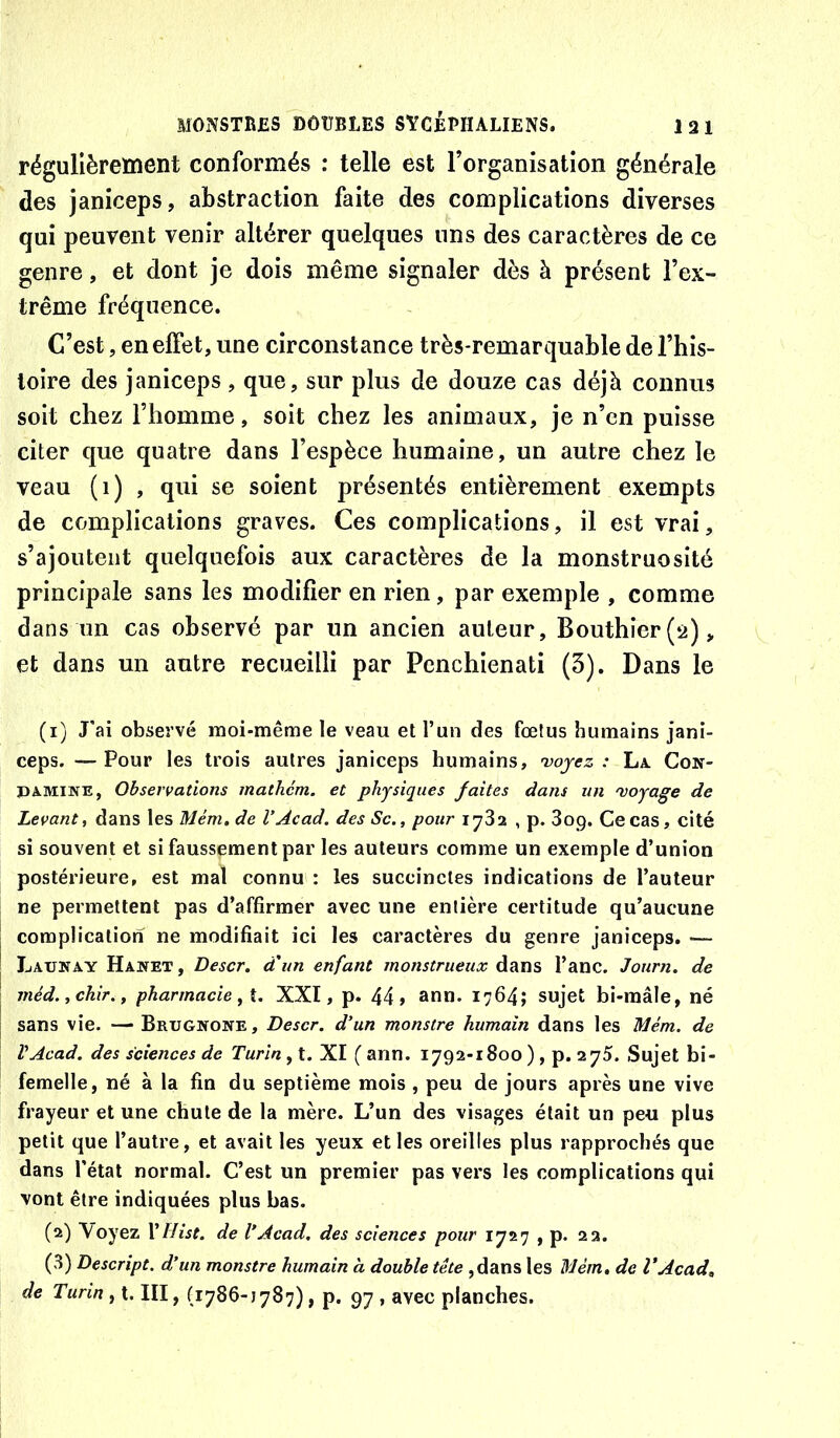 régulièretnent conformés : telle est l’organisation générale des janiceps, abstraction faite des complications diverses qui peuvent venir altérer quelques uns des caractères de ce genre, et dont je dois même signaler dès à présent l’ex- trême fréquence. C’est, en effet, une circonstance très-remarquable del’his- loire des janiceps, que, sur plus de douze cas déjà connus soit chez l’homme, soit chez les animaux, je n’en puisse citer que quatre dans l’espèce humaine, un autre chez le veau (1) , qui se soient présentés entièrement exempts de complications graves. Ces complications, il est vrai, s’ajoutent quelquefois aux caractères de la monstruosité principale sans les modifier en rien, par exemple , comme dans un cas observé par un ancien auteur, Bouthier(â), et dans un autre recueilli par Penchienati (3). Dans le (1) J’ai observé moi-même le veau et l’un des fœtus humains jani- ceps. — Pour les trois autres janiceps humains, voyez : La. Con- PAMINE, Observations mathcm. et physiques faites dans un voyage de Levant, dans les Mém. de V Acad, des Sc., pour 1732 , p. 3og, Ce cas, cité si souvent et si faussement par les auteurs comme un exemple d’union postérieure, est mal connu : les succinctes indications de l’auteur ne permettent pas d’affirmer avec une entière certitude qu’aucune complication ne modifiait ici les caractères du genre janiceps. ■— JjAUNAy Hawet, Descr. d'un enfant monstrueux dans l’anc. Journ. de méd.ychir., pharmacie, XXI, p. 44» ann* sujet bi-mâle, né sans vie. — Brugnone, Descr. d’un monstre humain dans les Mém. de VAcad. des sciences de Turin, t. XI ( ann. 1792-1800 ), p. 275. Sujet bi- femelle, né à la fin du septième mois , peu de jours après une vive frayeur et une chute de la mère. L’un des visages était un peu plus petit que l’autre, et avait les yeux et les oreilles plus rapprochés que dans l’état normal. C’est un premier pas vers les complications qui vont être indiquées plus bas. (2) \oyez VHist. de VAcad, des sciences pour 1727 , p. 22. (3) Descript. d’un monstre humain h double tête ,dans les Mem. de VAcad, de Turin y III, (1786-1787), p. 97 , avec planches.