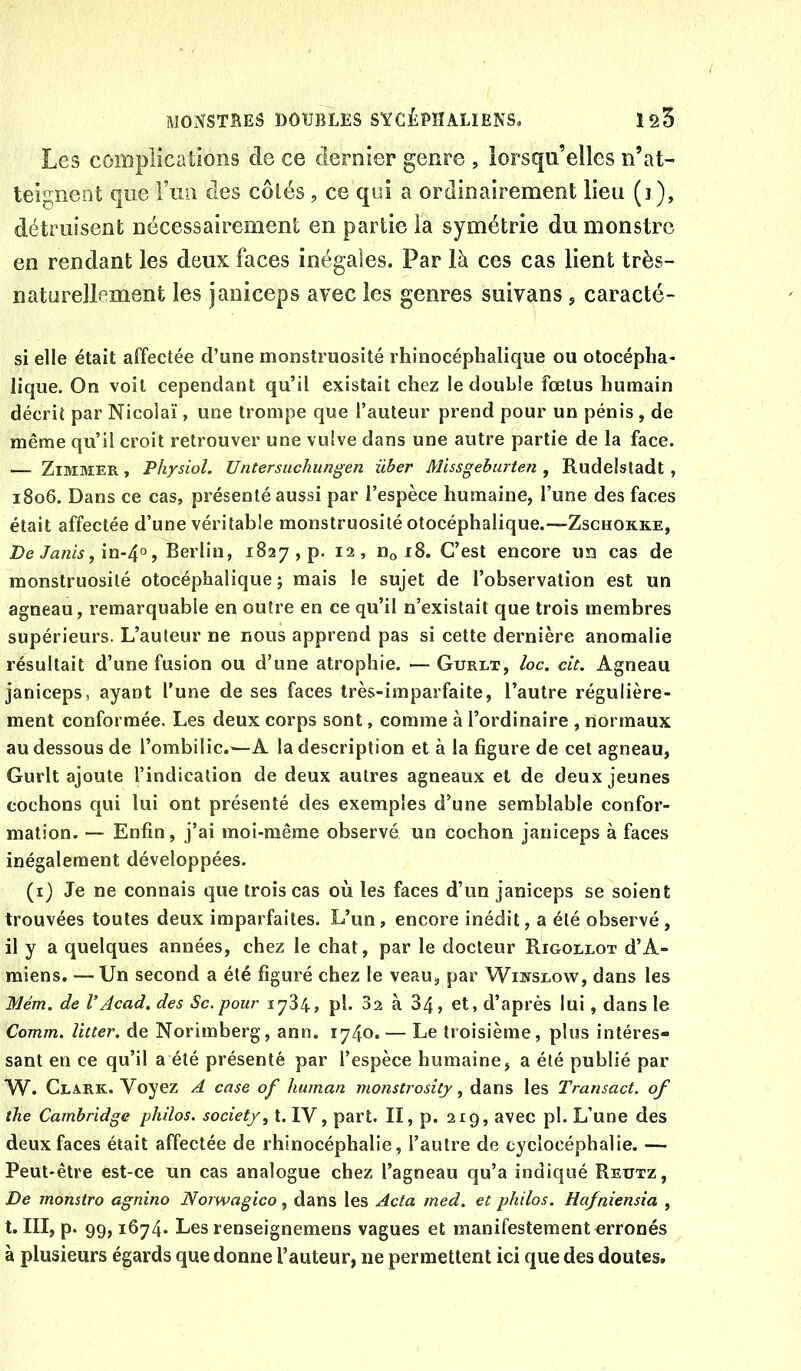 Les complications de ce dernier genre , lorsqu’elles n’at- teignent que Fini des côlés, ce qui a ordinairement lieu (i ), détruisent nécessairement en partie la symétrie du monstre en rendant les deux faces inégales. Par là ces cas lient très- naturellement les janiceps avec les genres suivans , caracté- si elle était affectée d’une monstruosité rhinocéphalique ou otocépha- lique. On voit cependant qu’il existait chez le double fœtus humain décrit par Nicolaï, une trompe que l’auteur prend pour un pénis , de même qu’il croit retrouver une vulve dans une autre partie de la face. — ZiMMER, Physiol. Untersuchungen iiber Missgeburten , Rudelstadt , 1806. Dans ce cas, présenté aussi par l’espèce humaine, l’une des faces était affectée d’une véritable monstruosité otocéphalique.—Zschokke, De Janis , Berlin, 1827, p. 12, Hq 18. C’est encore un cas de monstruosité otocéphalique ; mais le sujet de l’observation est un agneau, remarquable en outre en ce qu’il n’existait que trois membres supérieurs. L’auteur ne nous apprend pas si cette dernière anomalie résultait d’une fusion ou d’une atrophie. — Gurlt, loc. cit. Agneau janiceps, ayant l’une de ses faces très-imparfaite, l’autre régulière- ment conformée. Les deux corps sont, comme à l’ordinaire , normaux au dessous de l’ombilic.—A la description et à la figure de cet agneau, Gurlt ajoute l’indication de deux autres agneaux et de deux jeunes cochons qui lui ont présenté des exemples d’une semblable confor- mation. — Enfin, j’ai moi-même observé un cochon janiceps à faces inégalement développées. (x) Je ne connais que trois cas où les faces d’un janiceps se soient trouvées toutes deux imparfaites. L’un, encore inédit, a été observé , il y a quelques années, chez le chat, par le docteur Rigollot d’A- miens. — Un second a été figuré chez le veau, par Wijvseow, dans les Mém. de V Acad, des Sc. pour 1784, pl. 82 à 34, et, d’après lui, dans le Comm. litter. de Norimberg, ann. 1740. — Le troisième, plus intéres- sant en ce qu’il a été présenté par l’espèce humaine, a été publié par W. Clark. Voyez A case of human monsti'ositj, dans les Transact. of the Cambridge philos, society^ t. IV, part. II, p. 219, avec pl. L’une des deux faces était affectée de rhinocéphalie, l’autre de cyclocéphalie. — Peut-être est-ce un cas analogue chez l’agneau qu’a indiqué Reutz, De monsiro agnino Norwagico, dans les Acta med. et philos. Hafniensia , t. III, p. 99,1674. Les renseignemens vagues et manifestement orronés à plusieurs égards que donne l’auteur, ne permettent ici que des doutes.