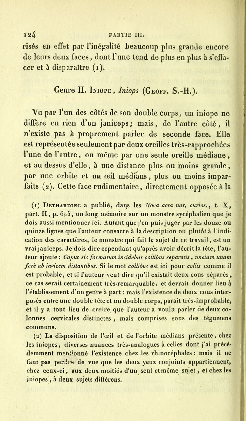 risés en effet par l’inégalité beaucoup plus grande encore de leurs deux faces, dont l’une tend de plus en plus à s’effa- cer et à disparaître (1). Genre IL Iniope, Iniops (Geoff. S.-H.). Vu par l’un des côtés de son double corps, un iniope ne diffère en rien d’un janiceps; mais, de l’autre côté, il n’existe pas à proprement parler de seconde face. Elle est représentée seulement par deux oreilles très-rapprochées l’une de l’autre, ou même par une seule oreille médiane, et au dessus d’elle, à une distance plus ou moins grande, par une orbite et un œil médrans, plus ou moins impar- faits (2). Cette face rudimentaire, directement opposée h la (1) Detharding a publié, dan,s les Nova acta nat. curios.y t. X, part. II, p. 696, un long mémoire sur un monstre sycéphalien que je dois aussi mentionner ici. Autant que j’en puis juger par les douze ou quinze lignes que fauteur consacre à la description ou plutôt à l’indi- cation des caractères, le monstre qui fait le sujet de ce travail, est un vrai janiceps. Je dois dire cependant qu’après avoir décrit la tête, fau- teur ajoute: Caput sic formatum insidebat collibiis separatis , iinciam imam ferè ah invicem disianùhus. Si le mot collibus est ici pour collis comme il est probable, et si fauteur veut dire qu’il existait deux cous séparés , ce cas serait certainement très-remarquable, et devrait donner lieu à l’établissement d’un genre à part ; mais l’existence de deux cous inter- posés entre une double tête et un double corps, paraît très-improbable, et il y a tout lieu de croire, que fauteur a voulu parler de deux co- lonnes cervicales distinctes , mais comprises sous des tégumens communs. (2) La disposition de l’œil et de forbite médians présente, chez lesiniopes, diverses nuances très-analogues à celles dont j’ai précé- demment mentionné l’existence chez les rhinocéphales : mais il ne faut pas perdre de vue que les deux yeux conjoints appartiennent, chez ceux-ci, aux deux moitiés d’un seul et même sujet, et chez les jniopes , à deux sujets diflérens.