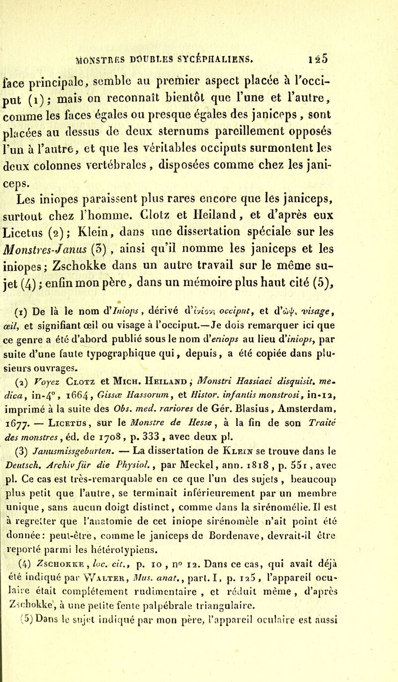 lace principale, semble au premier aspect placée à Tocci- put (i); mais on reconnaît bientôt que l’une et l’autre, comme les faces égales ou presque égales des janiceps , sont placées au dessus de deux sternums pareillement opposés l’un à l’autre, et que les véritables occiputs surmontent les deux colonnes vertébrales , disposées comme chez les jani- ceps. Les iniopes paraissent plus rares encore que lès janiceps, surtout chez l’homme. Clotz et Heiland, et d’après eux Licetus (2) ; Klein, dans une dissertation spéciale sur les Monstres-J anus (5) , ainsi qu’il nomme les janiceps et les iniopes; Zschokke dans un autre travail sur le même su- jet (4) ; enfin mon père, dans un mémoire plus haut cité (5), * (1) De là le nom à'Iniops, dérivé d’mov; occiput y et d’cii//, 'visage y œily et signifiant œil ou visage à l’occiput.—Je dois remarquer ici que ce genre a été d’abord publié sous le nom A'eniops au lieu âi'iniopsy par suite d’une faute typographique qui, depuis, a été copiée dans plu- sieurs ouvrages. (2) Voyez CroTZ et Mich. Heiland ; Monstri Hassiaci disquisit, me. dicUy in-4° » 1664, Crissœ Hassoriuriy et Histor. infantis monstrosiy in-i2, imprimé à la suite des Obs. med. rariores de Gér. Blasius, Amsterdam, 1677. — Licetus, sur le Monstre de Hesse y à la fin de son Traité des monstres, éd. de 1708 , p. 333 , avec deux p!. (3) Janusmissgeburten. — La dissertation de Klein se trouve dans le Deutsch, Archivfür die Physiol., par Meckel, ann. 1818 , p. 55r, avec pl. Ce cas est très-remarquable en ce que l’un des sujets , beaucoup plus petit que l’autre, se terminait inférieurement par un membre unique, sans aucun doigt distinct, comme dans la sirénomélie. Il est I à regretter que l’anatomie de cet iniope sirénomèle n’ait point été î donnée: peut-être, comme le janiceps de Bordenave, devrait-il être reporté parmi les hétérolypiens. (4) Zschokke, loc. de,y p. 10 , n» 12. Dans ce cas, qui avait déjà été indiqué par Walter, Mus. anat,y part.I, p. laS, l’appareil ocu- laire était complètement rudimentaire , et réduit même , d’après Zschokkej à une petite fente palpébrale triangulaire.
