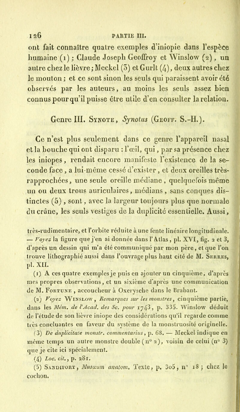 ont fait connaître quatre exemples d’iniopie dans l’espèce g humaine (1) ; Claude Joseph Geoffroy et Winslow (2), un autre chez le lièvre ; Meckel (5) et Gurlt (4), deux autres chez le mouton ; et ce sont sinon les seuls qui paraissent avoir été observés par les auteurs, au moins les seuls assez bien connus pour qu’il puisse être utile d’en consulter la relation. Genre III. Sykote, Synotus (Geoff. S.-H.). Ce n’est plus seulement dans ce genre l’appareil nasal et la bouche qui ont disparu : Fœil, qui, par sa présence chez les iniopes, rendait encore manifeste l’existence de la se- conde face, a lui-même cessé d’exister, et deux oreilles très- rapprochées, une seule oreille médiane , quelquefois même un ou deux trous auriculaires, médians , sans conques dis- tinctes (5) , sont, avec la largeur toujours plus que normale du crâne, les seuls vestiges de la duplicité essentielle. Aussi, très-rudimentaire, et Forbite réduite à une fente linéaire longitudinale. — Fojez la figure que j’en ai donnée dans 1’A.tlas, pl. XVI, fig. 2 et 3, d’après un dessin qui m’a été communiqué par mon père, et que l’on trouve lithographié aussi dans l’ouvrage plus haut cité de M. Serres, ,! pl. XII. (1) A ces quatre exemples je puis en ajouter un cinquième, d’après mes propres observations, et un sixième d'après une communication de M. Fortune , accoucheur à Oxerysche dans le Brabant. (2) Voyez Winslow, Remarques sur les monstres ^ cinquième partie, dans les Mém. de VAcad. des Sc. pour 1743, p. 335. Winslow déduit de l’étude de son lièvre iniope des considérations qu’il regarde comme très concluantes en faveur du système de la monstruosité originelle. (3) De duplicitate monstr. commentarius, p. 68. — Meckel indique en même temps un autre monstre double (n° 2), voisin de celui (n° 3) ^ que je cite ici spécialement. (4) Loc. cit., p. 281. cochon.