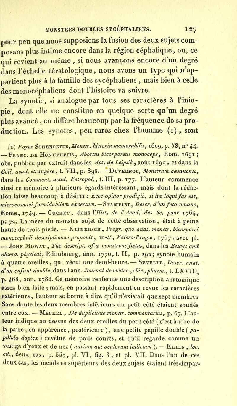 pour peu que nous supposions la fusion des deux sujets com- posans plus intime encore dans la région céphalique, ou, ce qui revient au même, si nous avançons encore d’un degré dans l’échelle tératologique, nous avons un type qui n’ap- partient plus à la famille des sycéphaliens , mais bien à celle des monocéphaliens dont l’histoire va suivre. La synotie, si analogue par tous ses caractères à l’inio- pie, dont elle ne constitue en quelque sorte qu’un degré plus avancé , en diffère beaucoup par la fréquence de sa pro- duction. Les synotes, peu rares chez l’homme (i) , sont (i) Voyez ScHENCKius, Monstr. hîstoria memorabiîis, 1609, p. 58, n® 44* — Franc, de Honuphriis, Abortus hicorporeus monoceps^ Rom. 1691 ; obs, publiée par extrait dans les Act. de Leipsik, août 1691 , et dans la Coll. acad. étrangère ^ t. VII, p. 898. — Düvernoi, Monstriim casanense, dans les Comment, acad. Petropol.^ t. III, p. 177. L’auteur commence ainsi ce mémoire à plusieurs égards intéressant, mais dont la rédac- tion laisse beaucoup à désirer: Ecce opinor prodigH, si ita loqidfas est, microcosmiciformidabilem excessum.— St, Descr, d’un feto iimano, Rome, 1749* — CucHET , dans Vllist. de VAcad, des Sc. pour 1764, p; 72. La mère du monstre sujet de celte observation, était à peine haute de trois pieds. —• Klinkosch , Progr. quo anat. monstr, bicorporei monocephali descriptionem proponit, in-4®, Vetero-Pragœ, 1767, avec pl. — John Mowat , The descript. of a monstrousfœtus, dans les Essays and observ. phjsîcal, Edimbourg, ann. 1770,1. II, p. 292; synote humain à quatre oreilles , qui vécut une demi-heure.— Sevelle, Descr, anat. d'un enfant double, àditis l’anc. Journal de médec.,chir.,pharm., t. LXVIII^ p. 468, ann. 1786. Ce mémoire renferme une description anatomique assez bien faite ; mais, en passant rapidement en revue les caractères extérieurs, l’auteur se borne à dire qu’il n’existait que sept membres Sans doute les deux membres inférieurs du petit côté étaient soudés entre eux. — Mecker , De duplicitate monstr, commentarius, p. 67. L’au- teur indique au dessus des deux oreilles du petit côté (c’est-à-dire de la paire , en apparence, postérieure ), une petite papille double ( pa~ pillula duplex) revêtue de poils courts, et qu’il regarde comme un vestige d’yeux et de nez ( narium aut oculorum indîcium ). — Krein , loc. cit., deux cas, p. 557 , pb VI, fig. 3 , et pl. VII. Dans Tun de ces deux cas, les membres supérieurs des deux sujets étaient très-impar-