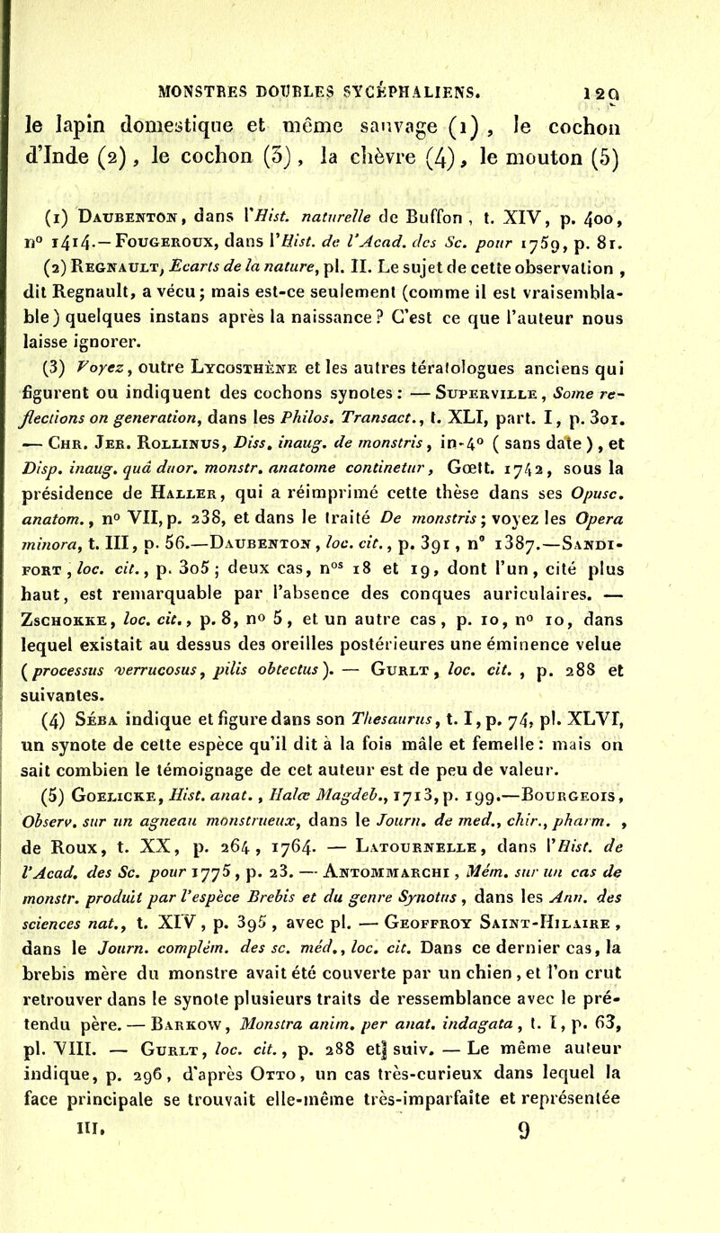le lapin domestique et même sauvage (i) , le cochon d’Inde (2), le cochon (5}, la chèvre (4), le mouton (5) (1) Daubentoît , dans X'Hist. naturelle de Buffon , t. XIV, p. 4oo, n® i4i4-—Fougeroux, dans ÏEist. de VAcad. des Sc. pour iy5(j, p. 8r. (2) Regîtault, Ecarts de la nature^ pl. IL Le sujet de cetîe observation , dit Régnault, a vécu; mais est-ce seulement (comme il est vraisembla- ble) quelques instans après la naissance? C’est ce que l’auteur nous laisse ignorer. (3) Voyez y outre Lycosthène elles autres téralologues anciens qui figurent ou indiquent des cochons synotes: —Superville, Some ré- fections on génération^ dans les Philos, Transact., l. XLI, part. I, p. 3oi, — Chr. Jer. Rollinus, Diss, inaug, de monstris ^ in>4® ( sans date ) , et Disp, inaug. quâ duor. monstr. anatome continetur, Gœtt. 1742, sous la présidence de Haller, qui a réimprimé cette thèse dans ses Opusc, anatom.y n® VII, p. 238, et dans le traité De ; voyez les Opéra jninora, t. III, p. 56.—Daubehtoîi , loc. cit., p. 891 , n® 1387.—Sandi- FORT,/oc. cit. J p. 3o5 ; deux cas, n°® 18 et 19, dont l’un, cité plus haut, est remarquable par l’absence des conques auriculaires. — ZscHOKKE, loc, cit,, p. 8, n® 5, et un autre cas, p. 10, n® 10, dans lequel existait au dessus des oreilles postérieures une éminence velue (^processus 'verrucosus, pilis obtectus). — Gurlt , loc, cit. , p. 288 et suivantes. ' (4) SÉBA indique et figure dans son Thésaurus, 1.1, p, 74, ph XLVI, ; un synote de celte espèce qu’il dit à la fois mâle et femelle : mais on sait combien le témoignage de cet auteur est de peu de valeur. (5) G0E1.1CKE, Hist. anat., lialœ Magdeb., 1718,p. 199.—Bourgeois, j Ohserv, sur un agneau monstrueux, dans le Journ. de med., chir., pharm. , de Roux, t. XX, p. 264, 1764* — Latournelle, dans VRist. de VAcad. des Sc. pour 1775, p. 28. — Antommarchi , Mém. sur un cas de monstr. produit par l’espèce Brebis et du genre Synotus , dans les Ann. des sciences nat., t. XIV , p. 895 , avec pl. — Geoffroy Sainx-Hilaire , dans le Journ. complèm. des sc. méd,,loc. cit. Dans ce dernier cas, la brebis mère du monstre avait été couverte par un chien , et l’on crut retrouver dans le synote plusieurs traits de ressemblance avec le pré- tendu père. — Barkow, Monstra anim, per anat. indagata , t. ï, p. 63, pl. VIII. — Gurlt, loc. cit., p. 288 et| suiv, —Le même auteur indique, p. 296, d'après Otto, un cas très-curieux dans lequel la face principale se trouvait elle-même très-imparfaite et représentée