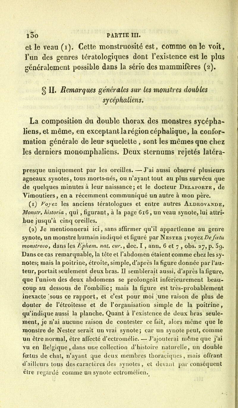 et le veau (i). Cette monstruosité est, comme on le voit, l’un des genres tératologiques dont l’existence est le plus généralement possible dans la série des mammifères (2). § II. Remarques générales sur les monstres doubles sycéphaliens, La composition du double thorax des monstres sycépha- liens, et même, en exceptant la région céphalique, la confor- mation générale de leur squelette , sont les mêmes que chez les derniers monomphaliens. Deux sternums rejetés latéra- presque uniquement par les oreilles. — J’ai aussi observé plusieurs agneaux synotes, tous morts-nés, ou n’ayant tout au plus survécu que de quelques minutes à leur naissance; et le docteur Delaporte, de Vimoutiers, en a récemment communiqué un autre à mon père. (1) Voyez les anciens tératologues et entre autres Aldrovande, Monstr, historia, qui, figurant, à la page 6i6, un veau synote, lui attri- bue jusqu’à cinq oreilles. (2) Je mentionnerai ici, sans affirmer qu’il appartienne au genre synote, un monstre humain indiqué et figuré par Nester ; voyez Defœtu monstrosOf dans les Ephem. nat. car., dec. I , ann. 6 et 7 , obs. 27, p. 5g. Dans ce cas remarquable, la tête et l’abdomen étaient comme chez les sy- notes; mais la poitrine, étroite, simple, d’après la figure donnée par l’au- teur, portait seulement deux bras. II semblerait aussi, d’après la figure, que l’union des deux abdomens se prolongeât inférieurement beau- coup au dessous de l’ombilic; mais la figure est très-probablement inexacte'sous ce rapport, et c’est pour moi 'une raison de plus de douter de l’étroitesse et de l’organisation simple de la poitrine, qu’indique aussi la planche. Quant à l’existence de deux bras seule- ment, je n’ai aucune raison de contester ce fait, alors même que le monstre de Nester serait un vrai synote; car un synote peut, comme un être normal, être affecté d’ectromélie. — J’ajouterai même que j’ai vu en Belgique, dans une collection d’histoire naturelle, un double fœtus de chat, n’ayant que deux membres thoraciques, mais offrant d’ailleurs tous des caractères des synotes, et devant par conséquent être regardé comme un synote ectromélien.^
