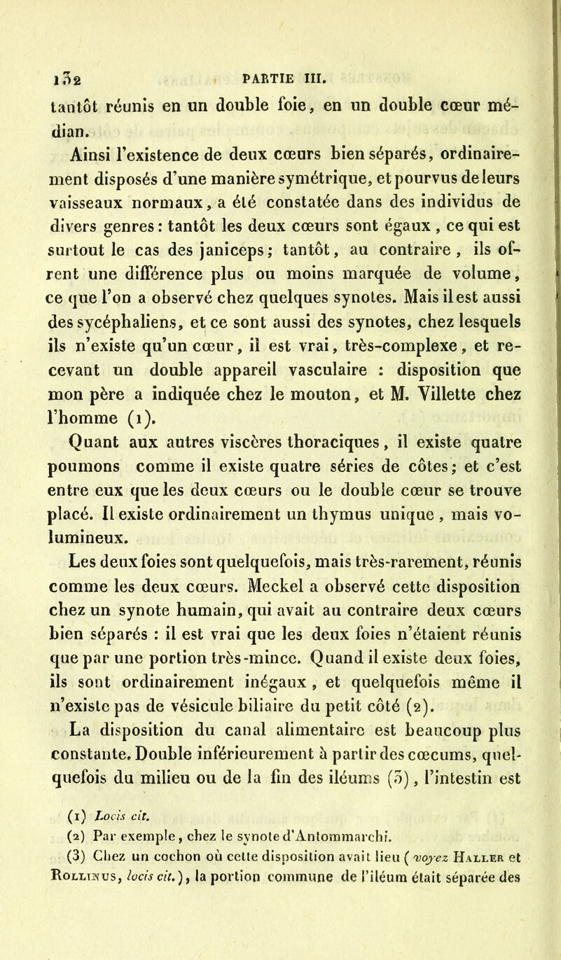 tantôt réunis en un double foie, en un double cœur mé- dian. Ainsi l’existence de deux cœurs bien séparés, ordinaire- ment disposés d’une manière symétrique, et pourvus de leurs vaisseaux normaux, a été constatée dans des individus de divers genres : tantôt les deux cœurs sont égaux , ce qui est surtout le cas des janiceps; tantôt, au contraire, ils of- rent une différence plus ou moins marquée de volume, ce que Ton a observé chez quelques synotes. Mais il est aussi des sycéphaliens, et ce sont aussi des synotes, chez lesquels ils n’existe qu’un cœur, il est vrai, très-complexe, et re- cevant un double appareil vasculaire : disposition que mon père a indiquée chez le mouton, et M. Villette chez l’homme (i). Quant aux autres viscères thoraciques, il existe quatre poumons comme il existe quatre séries de côtes ; et c’est entre eux que les deux cœurs ou le double cœur se trouve placé. Il existe ordinairement un thymus unique , mais vo- lumineux. Les deux foies sont quelquefois, mais très^rarement, réunis comme les deux cœurs. Meckel a observé cette disposition chez un synote humain, qui avait au contraire deux cœurs bien séparés : il est vrai que les deux foies n’étaient réunis que par une portion très-mince. Quand il existe deux foies, ils sont ordinairement inégaux , et quelquefois même il n’existe pas de vésicule biliaire du petit côté (2). La disposition du canal alimentaire est beaucoup pins constante. Double inférieurement à partir des cæcums, quel- quefois du milieu ou de la fin des iléums (5), l’intestin est (1) Locis cit. (2) Par exemple, chez le synoted’Antommarchi. (3) Chez un cochon où celle disposition avait lieu ( 'vojez Haller et RoLLiîfus, lüds ci(.)f la portion commune de l’iléum était séparée des