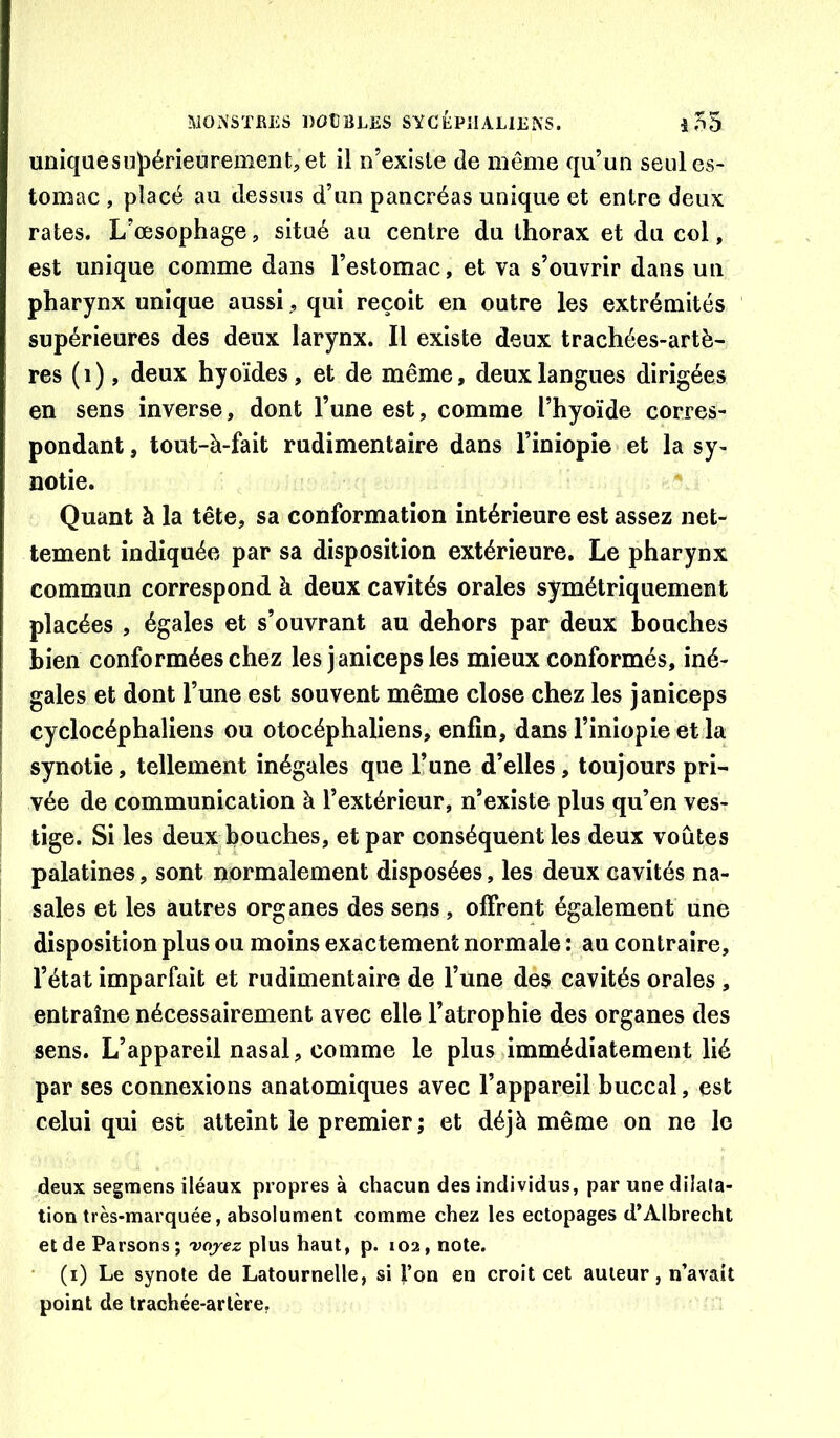 uniquesuf>érietirement,et il n’existe de même qu’un seul es- tomac , placé au dessus d’un pancréas unique et entre deux rates. L’œsophage, situé au centre du thorax et du col, est unique comme dans l’estomac, et va s’ouvrir dans un pharynx unique aussiqui reçoit en outre les extrémités supérieures des deux larynx. Il existe deux trachées-artè- res (i), deux hyoïdes, et de même, deux langues dirigées en sens inverse, dont l’une est, comme l’hyoïde corres- pondant , tout-à-fait rudimentaire dans l’iniopîe et la sy- notie. Quant à la tête, sa conformation intérieure est assez net- tement indiquée par sa disposition extérieure. Le pharynx commun correspond à deux cavités orales symétriquement placées , égales et s’ouvrant au dehors par deux bouches bien conformées chez les janicepsles mieux conformés, iné- gales et dont l’une est souvent même close chez les janiceps cyclocéphaliens ou otocéphaliens, enfin, dans l’iniopie et la synotie, tellement inégales que l’une d’elles, toujours pri- vée de communication à l’extérieur, n’existe plus qu’en ves- tige. Si les deux bouches, et par conséquent les deux voûtes palatines, sont normalement disposées, les deux cavités na- sales et les autres organes des sens, offrent également une disposition plus ou moins exactement normale : au contraire, l’état imparfait et rudimentaire de l’une des cavités orales , entraîne nécessairement avec elle l’atrophie des organes des sens. L’appareil nasal, comme le plus immédiatement lié par ses connexions anatomiques avec l’appareil buccal, est celui qui est atteint le premier ; et déjà même on ne le deux segmens iléaux propres à chacun des individus, par une dilata- tion très-marquée, absolument comme chez les ectopages d’Albrecht et de Parsons; 'voyez plus haut, p. 102, note. (i) Le synole de Latournelle, si l’on en croit cet auteur, n’avait point de trachée-artère,