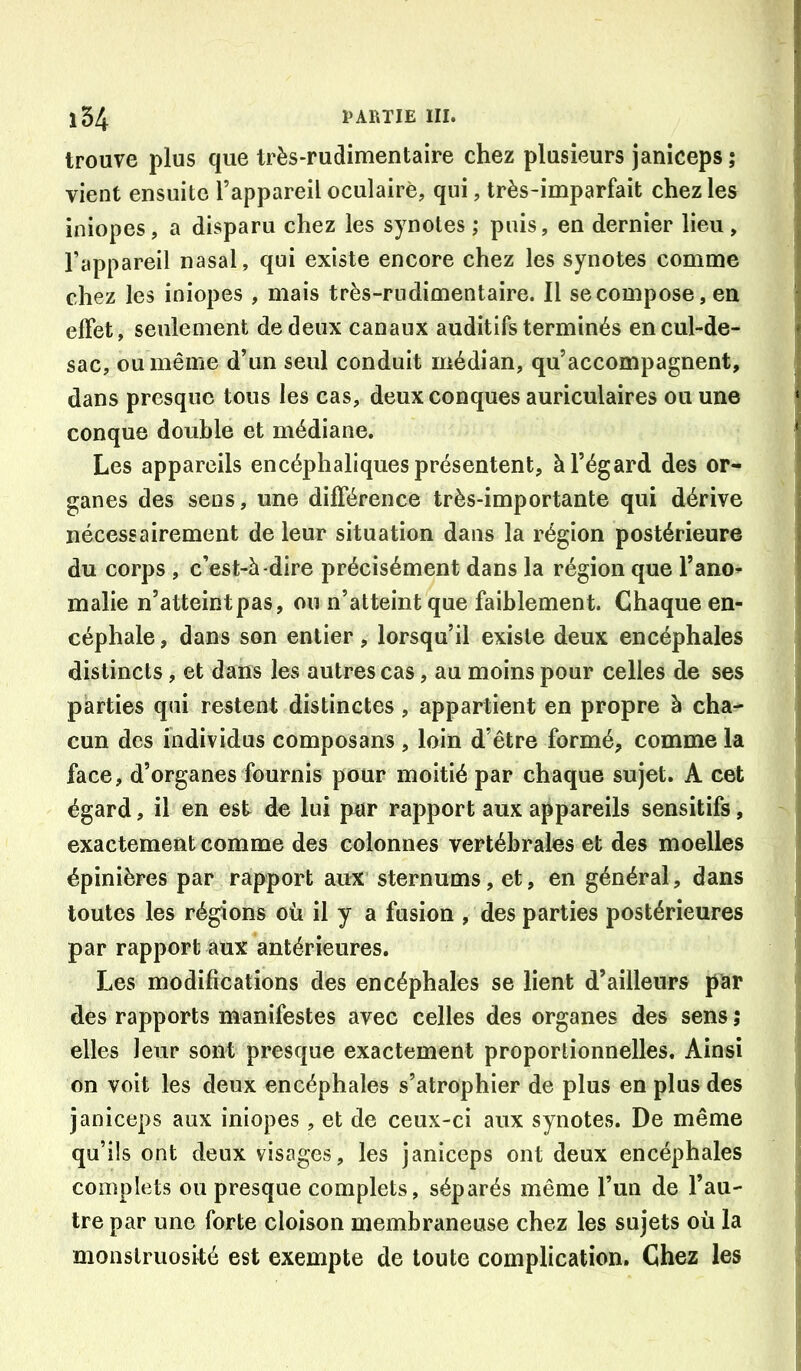 trouve plus que très-rudimentaire chez plusieurs janiceps ; vient ensuite l’appareil oculaire, qui, très-imparfait chez les iniopes, a disparu chez les synotes ; puis, en dernier lieu, l’appareil nasal, qui existe encore chez les synotes comme chez les iniopes , mais très-rudimentaire. Il se compose, en effet, seulement de deux canaux auditifs terminés en cul-de- sac, ou même d’un seul conduit médian, qu’accompagnent, dans presque tous les cas, deux conques auriculaires ou une conque double et médiane. Les appareils encéphaliques présentent, à l’égard des or- ganes des sens, une différence très-importante qui dérive nécessairement de leur situation dans la région postérieure du corps , c’est-à-dire précisément dans la région que l’ano- malie n’atteint pas, ou n’atteint que faiblement. Chaque en- céphale , dans son entier, lorsqu’il existe deux encéphales distincts, et dans les autres cas, au moins pour celles de ses parties qui restent distinctes, appartient en propre à cha- cun des individus composans , loin d’être formé, comme la face, d’organes fournis pour moitié par chaque sujet. A cet égard, il en est de lui par rapport aux appareils sensitifs, exactement comme des colonnes vertébrales et des moelles épinières par rapport aux sternums, et, en général, dans toutes les régions où il y a fusion , des parties postérieures par rapport aux antérieures. Les modifications des encéphales se lient d’ailleurs par des rapports manifestes avec celles des organes des sens ; elles leur sont presque exactement proportionnelles. Ainsi on voit les deux encéphales s’atrophier de plus en plus des janiceps aux iniopes , et de ceux-ci aux synotes. De même qu’ils ont deux visages, les janiceps ont deux encéphales complets ou presque complets, séparés même l’un de l’au- tre par une forte cloison membraneuse chez les sujets où la monstruosité est exempte de toute complication. Chez les