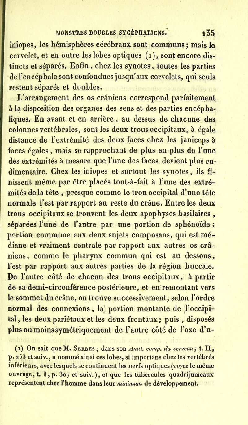 înîopes, les hémisphères cérébraux sont communs ; maïs le cervelet, et en outre les lobes optiques (i), sont encore dis- tincts et séparés. Enfin, chez les synotes, toutes les parties de l’encéphale sont confondues jusqu’aux cervelets, qui seuls restent séparés et doubles. L’arrangement des os crâniens correspond parfaitement à la disposition des organes des sens et des parties encépha- liques. En avant et en arrière, au dessus de chacune des colonnes vertébrales, senties deux trous occipitaux, à égale distance de l’extrémité des deux faces chez les janiceps à faces égales, mais se rapprochant de plus en plus de l’une des extrémités à mesure que l’une des faces devient plus ru- dimentaire. Chez les iniopes et surtout les synotes, ils fi- nissent même par être placés tout-à-fait à l’une des extré- mités de la tête , presque comme le trou occipital d’une tête normale l’est par rapport au reste du crâne. Entre les deux trous occipitaux se trouvent les deux apophyses basilaires , séparées l’une de l’autre par une portion de sphénoïde : portion commune aux deux sujets composans, qui est mé- diane et vraiment centrale par rapport aux autres os crâ- niens, comme le pharynx commun qui est au dessous, l’est par rapport aux autres parties de la région buccale. De l’autre côté de chacun des trous occipitaux, à partir de sa demi-circonférence postérieure, et en remontant vers le sommet du crâne, on trouve successivement, selon l’ordre normal des connexions, la’ portion montante de d’occipi- tal, les deux pariétaux et les deux frontaux,* puis , disposés plus ou moins symétriquement de l’autre côté de l’axe d’u- (i) On sait que M. Serres ; dans son Anat. comp. du cerveau i t. II, p. 253 etsuiv., a nommé ainsi ces lobes, si imporlans chez les vertébrés inférieurs, avec lesquels se continuent les nerfs optiques {'vojez le même ouvrage, t. I, p. 807 et suiv.), et que les tubercules quadrijumeaux représentent chez l’homme dans leur minimum de développement.