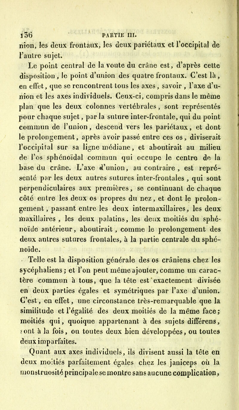 ï56 PAÏlTIJi III. nîon, les deux frontaux, les deux pariétaux et l’occipital de , l’autre sujet. Le point central de la voûte du crâne est, d’après cette disposition, le point d’union des quatre frontaux. C’est là, en effet, que se rencontrent tous les axes, savoir , l’axe d’u- | nion et les axes individuels. Ceux-ci, compris dans le même | plan que les deux colonnes vertébrales, sont représentés j pour chaque sujet, par la suture inter-frontale, qui du point 1 commun de l’union, descend vers les pariétaux, et dont j le prolongement, après avoir passé entre ces os, diviserait ' l’occipital sur sa ligne médiane, et aboutirait au milieu i de l’os sphénoïdal commun qui occupe le centre de la j base du crâne. L’axe d’union, au contraire , est repré- senté par les deux autres sutures inter-frontales , qui sont perpendiculaires aux premières, se continuant de chaque côté entre les deux os propres du nez, et dont le prolon- gement , passant entre les deux intermaxillaires, les deux I maxillaires , les deux palatins, les deux moitiés du sphé- noïde antérieur, aboutirait , comme le prolongement des deux autres sutures frontales, à la partie centrale du sphé- noïde. Telle est la disposition générale des os crâniens chez les sycéphaliens ; et l’on peut même ajouter, comme un carac- tère commun à tous, que la tête est'exactement divisée en deux parties égales et symétriques par l’axe d’union. C’est, en effet, une circonstance très-remarquable que la similitude et l’égalité des deux moitiés de la même face ; moitiés qui, quoique appartenant à des sujets différens, Font à la fois, ou toutes deux bien développées, ou toutes deux imparfaites. Quant aux axes individuels, ils divisent aussi la tête en deux moitiés parfaitement égales chez les janiceps où la monstruosité principale se montre sans aucune complication,