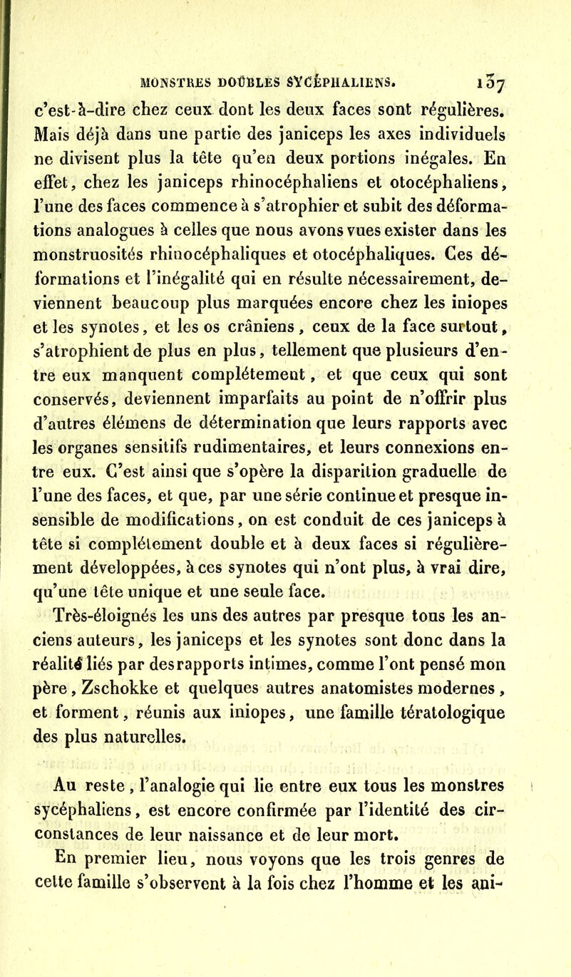c’est-à-dire chez ceux dont les deux faces sont régulières. Mais déjà dans une partie des janiceps les axes individuels ne divisent plus la tête qu’en deux portions inégales. En effet, chez les janiceps rhinocéphaliens et otocéphaliens, Tune des faces commence à s’atrophier et suhit des déforma- tions analogues à celles que nous avons vues exister dans les monstruosités rhinocéphaliques et otocéphaliques. Ces dé- formations et l’inégalité qui en résulte nécessairement, de- viennent beaucoup plus marquées encore chez les iniopes et les synotes, et les os crâniens , ceux de la face surtout, s’atrophient de plus en plus, tellement que plusieurs d’en- tre eux manquent complètement, et que ceux qui sont conservés, deviennent imparfaits au point de n’offrir plus d’autres élémens de détermination que leurs rapports avec les organes sensitifs rudimentaires, et leurs connexions en- tre eux. C’est ainsi que s’opère la disparition graduelle de l’une des faces, et que, par une série continue et presque in- sensible de modifications, on est conduit de ces janiceps à tête si complètement double et à deux faces si régulière- ment développées, à ces synotes qui n’ont plus, à vrai dire, qu’une tête unique et une seule face. Très-éloignés les uns des autres par presque tous les an- ciens auteurs, les janiceps et les synotes sont donc dans la réalité liés par des rapports intimes, comme l’ont pensé mon père, Zschokke et quelques autres anatomistes modernes , et forment, réunis aux iniopes, une famille tératologique des plus naturelles. Au reste , l’analogie qui lie entre eux tous les monstres sycéphaliens, est encore confirmée par l’identité des cir- constances de leur naissance et de leur mort. En premier lieu, nous voyons que les trois genres de celte famille s’observent à la fois chez l’homme et les ani-