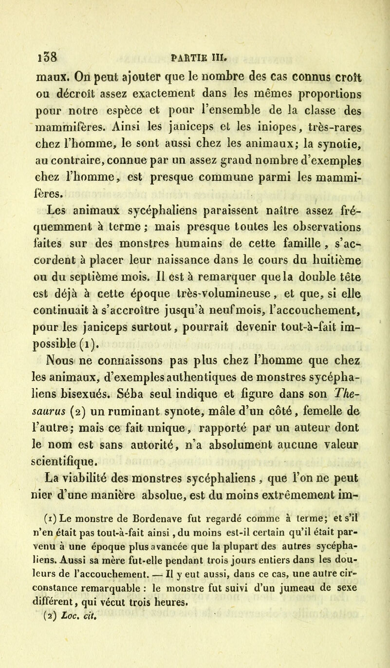 maux. On peut ajouter que le nombre des cas connus croît ou décroît assez exactement dans les mêmes proportions pour notre espèce et pour l’ensemble de la classe des mammifères. Ainsi les janiceps et les iniopes, très-rares chez l’homme, le sont aussi chez les animaux; la synotie, au contraire, connue par un assez grand nombre d’exemples chez l’homme, est presque commune parmi les mammi- fères. Les animaux sycéphaliens paraissent naître assez fré- quemment à terme ; mais presque toutes les observations faites sur des monstres humains de cette famille , s’ac- cordent à placer leur naissance dans le cours du huitième ou du septième mois. Il est à remarquer que la double tête est déjà à cette époque IrèS'Volumineuse, et que, si elle continuait à s’accroître jusqu’à neuf mois, l’accouchement, pour les janiceps surtout, pourrait devenir tout-à-fait im- possible (i). Nous ne connaissons pas plus chez l’homme que chez les animaux, d’exemples authentiques de monstres sycépha- liens bisexués. Séba seul indique et figure dans son Thé- saurus (2) un ruminant synote, mâle d’un côté, femelle de l’autre ; mais ce fait unique, rapporté par un auteur dont le nom est sans autorité, n’a absolument aucune valeur scientifique. La viabilité des monstres sycéphaliens, que l’on ne peut nier d’une manière absolue, est du moins extrêmement im- (1) Le monstre de Bordenave fut regardé comme à terme; et s’il n’en était pas tout-à-fait ainsi, du moins est-il certain qu’il était par- venu à une époque plus avancée que la plupart des autres sycépha- liens. Aussi sa mère fut-elle pendant trois jours entiers dans les dou- leurs de l’accouchement. — Il y eut aussi, dans ce cas, une autre cir- constance remarquable ; le monstre fut suivi d’un jumeau de sexe différent, qui vécut trois heures. (2) Loc» du