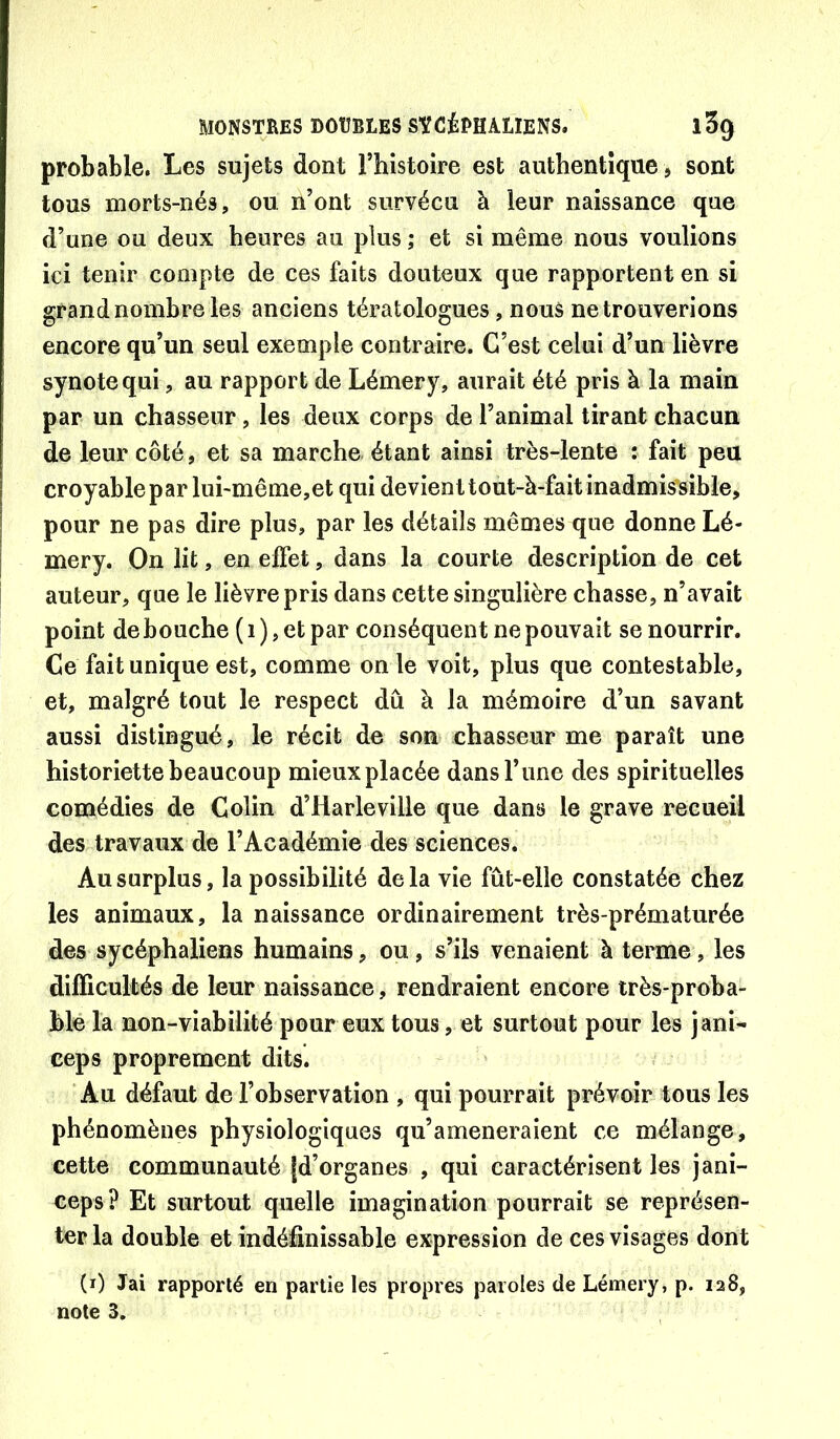 probable. Les sujets dont l’histoire est authentique, sont tous morts-nés, ou n’ont survécu à leur naissance que d’une ou deux heures au plus ; et si même nous voulions ici tenir compte de ces faits douteux que rapportent en si grand nombre les anciens tératologues, nous ne trouverions encore qu’un seul exemple contraire. C’est celui d’un lièvre synotequi, au rapport de Lémery, aurait été pris à la main par un chasseur, les deux corps de l’animal tirant chacun de leur côté, et sa marche étant ainsi très-lente : fait peu croyable P arlui-même,et qui devient tout-à-fait inadmissible, pour ne pas dire plus, par les détails mêmes que donne Lé- mery. On lit, en elfet, dans la courte description de cet auteur, que le lièvre pris dans cette singulière chasse, n’avait point débouché ( i ), et par conséquent ne pouvait se nourrir. Ce fait unique est, comme on le voit, plus que contestable, et, malgré tout le respect dû à la mémoire d’un savant aussi distingué, le récit de son chasseur me paraît une historiette beaucoup mieux placée dans l’une des spirituelles comédies de Colin d’Harleville que dans le grave recueil des travaux de l’Académie des sciences. Au surplus, la possibilité delà vie fût-elle constatée chez les animaux, la naissance ordinairement très-prématurée des sycéphaliens humains, ou, s’ils venaient à terme, les difficultés de leur naissance, rendraient encore très-proba- ble la non-viabilité pour eux tous, et surtout pour les jani- ceps proprement dits. 'Au défaut de l’observation , qui pourrait prévoir tous les phénomènes physiologiques qu’ameneraîent ce mélange, cette communauté [d’organes , qui caractérisent les jani- ceps? Et surtout quelle imagination pourrait se représen- ter la double et indéfinissable expression de ces visages dont (i) Jai rapporté en partie les propres paroles de Lémery, p. 128,