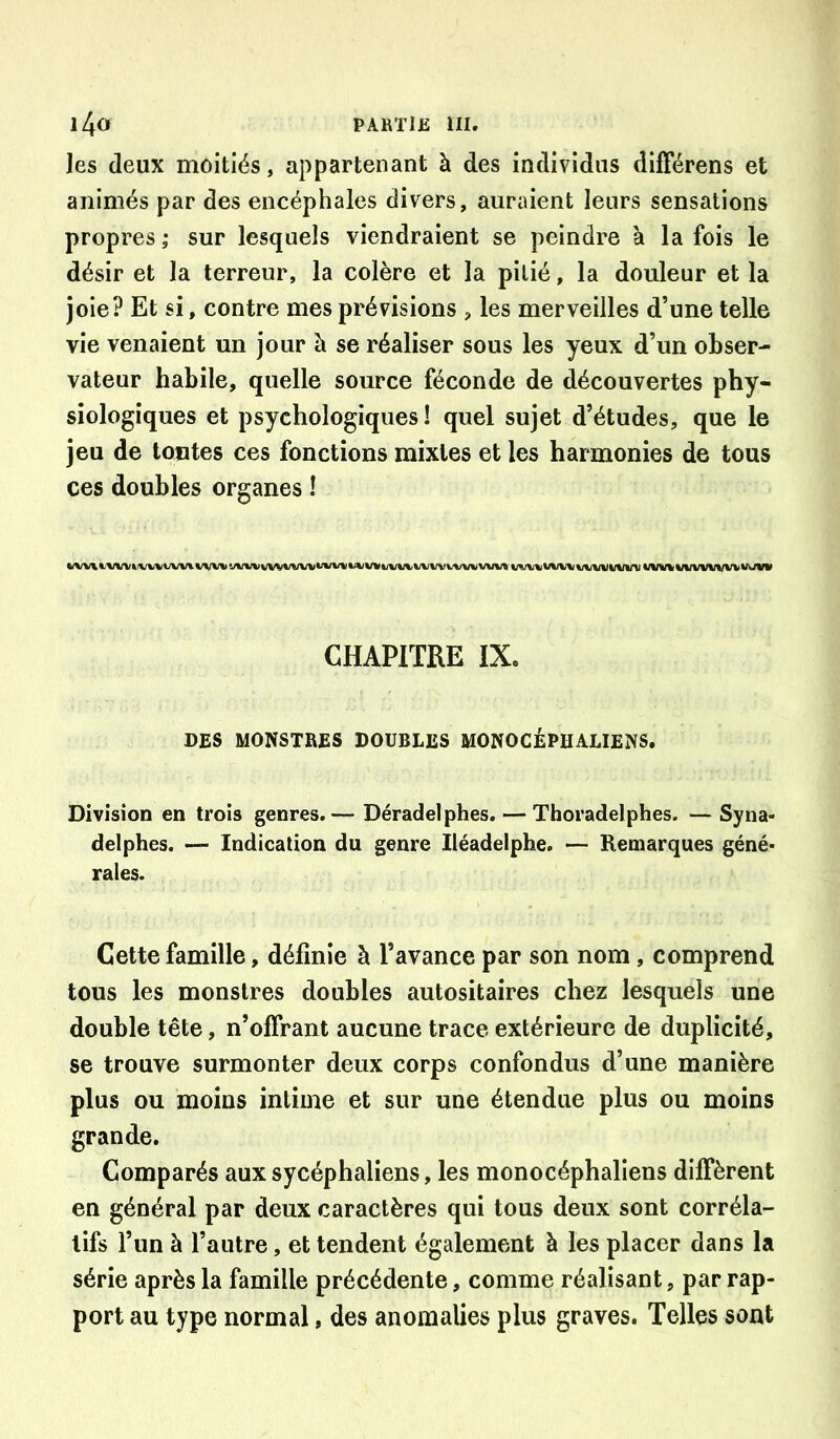 les deux moitiés, appartenant à des individus dlfFérens et animés par des encéphales divers, auraient leurs sensations propres ; sur lesquels viendraient se peindre à la fois le désir et la terreur, la colère et la pitié, la douleur et la joie? Et si, contre mes prévisions , les merveilles d’une telle vie venaient un jour à se réaliser sous les yeux d’un obser- vateur habile, quelle source féconde de découvertes phy- siologiques et psychologiques ! quel sujet d’études, que le jeu de toutes ces fonctions mixtes et les harmonies de tous ces doubles organes î CHAPITRE IX. DES MONSTRES DOUBLES MONOCÉPHALIENS, Division en trois genres.— Déradelphes. — Thoradelphes. — Syna- delphes. — Indication du genre lléadelphe. — Remarques géné- rales. Cette famille, définie à l’avance par son nom, comprend tous les monstres doubles autositaires chez lesquels une double tête, n’ofîrant aucune trace extérieure de duplicité, se trouve surmonter deux corps confondus d’une manière plus ou moins intime et sur une étendue plus ou moins grande. Comparés auxsycéphaliens, les monocéphaliens diffèrent en général par deux caractères qui tous deux sont corréla- tifs l’un à l’autre, et tendent également à les placer dans la série après la famille précédente, comme réalisant, par rap- port au type normal, des anomalies plus graves. Telles sont