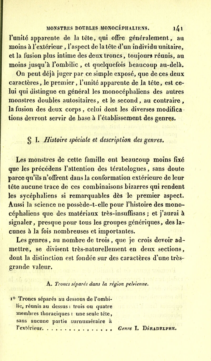 Tunîté apparente de la tête, qui offre généralement, au moins à l’extérieur, l’aspect de la tête d’un individu unitaire, et la fusion plus intime des deux troncs, toujours réunis, au moins jusqu’à l’ombilic , et quelquefois beaucoup au-delà. On peut déjà juger par ce simple exposé, que de ces deux caractères, le premier, l’unité apparente de la tête, est ce- lui qui distingue en général les monocéphaliens des autres monstres doubles autositaires, et le second, au contraire , la fusion des deux corps, celui dont les diverses modifica lions devront servir de base à l’établissement des genres. § I. Histoire spéciale et description des genres. Les monstres de cette famille ont beaucoup moins fixé I que les précédens l’attention des tératologues, sans doute I parce qu’ils n’offrent dans la conformation extérieure de leur tête aucune trace de ces combinaisons bizarres qui rendent les sycéphaliens si remarquables dès le premier aspect. Aussi la science ne possède-t-elle pour l’histoire des mono- céphaliens que des matériaux très-insuffisans ; et j’aurai à signaler, presque pour tous les groupes génériques, des la- cunes à la fois nombreuses et importantes. Les genres, au nombre de trois , que je crois devoir ad- mettre, se divisent très-naturellement en deux sections, dont la distinction est fondée sur des caractères d’une très- grande valeur. A. Troncs séparés dans la région pelvienne. Troncs séparés au dessous de l’ombi- lic, réunis au dessus : trois ou quatre membres thoraciques : une seule tête, sans aucune partie surnuméraire à l’extérieur Genre I, Déradelphe.