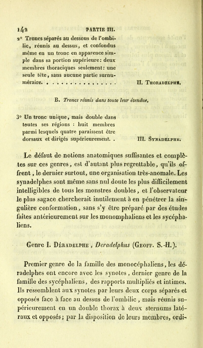 a® Troncs séparés au dessous de l’ombi- lic, réunis au dessus, et confondus même en un tronc en apparence sim- ple dans sa portion supérieure; deux membres thoraciques seulement; une seule tête, sans aucune partie surnu- méraire. II. Thoradelph». B. Troncs réunis dans toute leur étendue, 3® Un tronc unique, mais double dans toutes ses régions : huit membres parmi lesquels quatre paraissent être dorsaux et dirigés supérieurement. . III. Synadelphe. Le défaut de notions anatomiques suffisantes et complè- tes sur ces genres, est d’autant plus regrettable, qu’ils of- frent , le dernier surtout, une organisation très-anomale. Les synadelphes sont même sans nul doute les plus difficilement intelligibles de tous les monstres doubles, et l’observateur le plus sagace chercherait inutilement à en pénétrer la sin- gulière conformation, sans s’y être préparé par des études faites antérieurement sur les monomphaliens et les sycépha- liens. Genre I. DérAdelphe , Deradelphus (Geoff, S.-H.). Premier genre de la famille des monocéphaliens, les dé- radelphes ont encore avec les synotes, dernier genre de la famille des sycéphaliens, des rapports multipliés et intimes. Ils ressemblent aux synotes par leurs deux corps séparés et opposés face à face au dessus de l’ombilic , mais réunis su- périeurement en un double thorax à deux sternums laté- raux et opposés; par la disposition de leurs membres, ordi-
