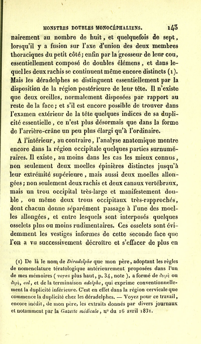 naîrement au nombre de huit, et quelquefois de sept, lorsqu’il y a fusion sur l’axe d’union des deux membres thoraciques du petit côté; enfin par la grosseur de leur cou, essentiellement composé de doubles élémens, et dans le- quel les deux rachis se continuent même encore distincts (i). Mais les déradelphes se distinguent essentiellement par la disposition de la région postérieure de leur tête. Il n’existe que deux oreilles, normalement disposées par rapport au reste de la face ; et s’il est encore possible de trouver dans l’examen extérieur de la tête quelques indices de sa dupli- cité essentielle, ce n’est plus désormais que dans la forme de l’arrière-crâne un peu plus élargi qu’à l’ordinaire. A l’intérieur, au contraire, l’analyse anatomique montre encore dans la région occipitale quelques parties surnumé- raires. Il existe, au moins dans les cas les mieux connus, non seulement deux moelles épinières distinctes jusqu’à leur extrémité supérieure, mais aussi deux moelles allon- gées ; non seulement deux rachis et deux canaux vertébraux, mais un trou occipital très-large et manifestement dou- ble , ou même deux trous occipitaux très-rapprochés, dont chacun donne séparément passage à l’une des moel- les allongées, et entre lesquels sont interposés quelques osselets plus ou moins rudimentaires. Ces osselets sont évi- demment les vestiges informes de cette seconde face que l’on a vu successivement décroître et s’effacer de plus en (i) De là le nom de Déradelphe que mon père, adoptant les règles de nomenclature tératologique antérieurement proposées dans l’un de mes mémoires ( 'voyez plus haut, p. 34, note ), a formé de ou col, et de la terminaison adelphe, qui exprime conventionnelle- ment la duplicité inférieure. C’est en effet dans la région cervicale que commence la duplicité chez les déradelphes. — Voyez pour ce travail, encore inédit, de mon père, les extraits donnés par divers journaux et notamment par la Gazette médicale, n*^ du i6 avril i83i.