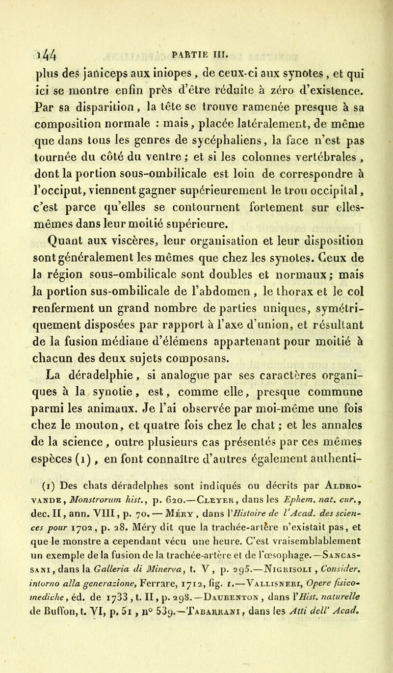 plus des janiceps aux iniopes , de ceux-ci aux synotes , et qui ici se montre enfin près d’être réduite à zéro d’existence. Par sa disparition, la tête se trouve ramenée presque à sa composition normale : mais, placée latéralement, de même que dans tous les genres de sycéphaliens, la face n’est pas tournée du côté du ventre ; et si les colonnes vertébrales , dont la portion sous-ombilicale est loin de correspondre à l’occiput, viennent gagner supérieurement le trou occipital, ç^’est parce qu’elles se contournent fortement sur elles- mêmes dans leur moitié supérieure. Quant aux viscères, leur organisation et leur disposition sont généralement les mêmes que chez les synotes. Ceux de la région sous-ombilicale sont doubles et normaux; mais la portion sus-ombilicale de l’abdomen , le thorax et le col renferment un grand nombre départies uniques, symétri- quement disposées par rapport à l’axe d’union, et résultant de la fusion médiane d’élémens appartenant pour moitié à chacun des deux sujets composans. La déradelphie, si analogue par ses caractères organi- ques à la synotie, est, comme elle, presque commune parmi les animaux. Je l’ai observée par moi-même une fois chez le mouton, et quatre fois chez le chat ; et les annales de la science, outre plusieurs cas présentés par ces mêmes espèces (i), en font connaître d’autres également authenti- (i) Des chats déradelphes sont indiqués ou décrits par Aldro- VANDE, Monstroram hist., p. 620.—Cleyer, dans les Ephem. iiat. cur., dec. II, ann. VIII, p. 70. — Méry , dans VEistoire de l’Acad. des scien- ces pour 1702, p. 28. Méry dit que la trachée-artère n’existait pas, et que le monstre a cependant vécu une heure. C’est vraisemblablement un exemple de la fusion de la trachée-artère et de l’oesophage.—Sancas- SANi, dans la Galleria di Minerva^ t. V , p. 295.—Nigrisoli , Consider. intorno alla generazione, Ferrare, 1712, fig. i.—Vallisneri, Opéré fisico- mediche, éd. de 1783 , t. II, p. 298.—Daubewton , dans YHist. naturelle de Buffon,t. VI, p. 5i, n° SSp.—XABARRAîfi, dans les Atti delV Acad,