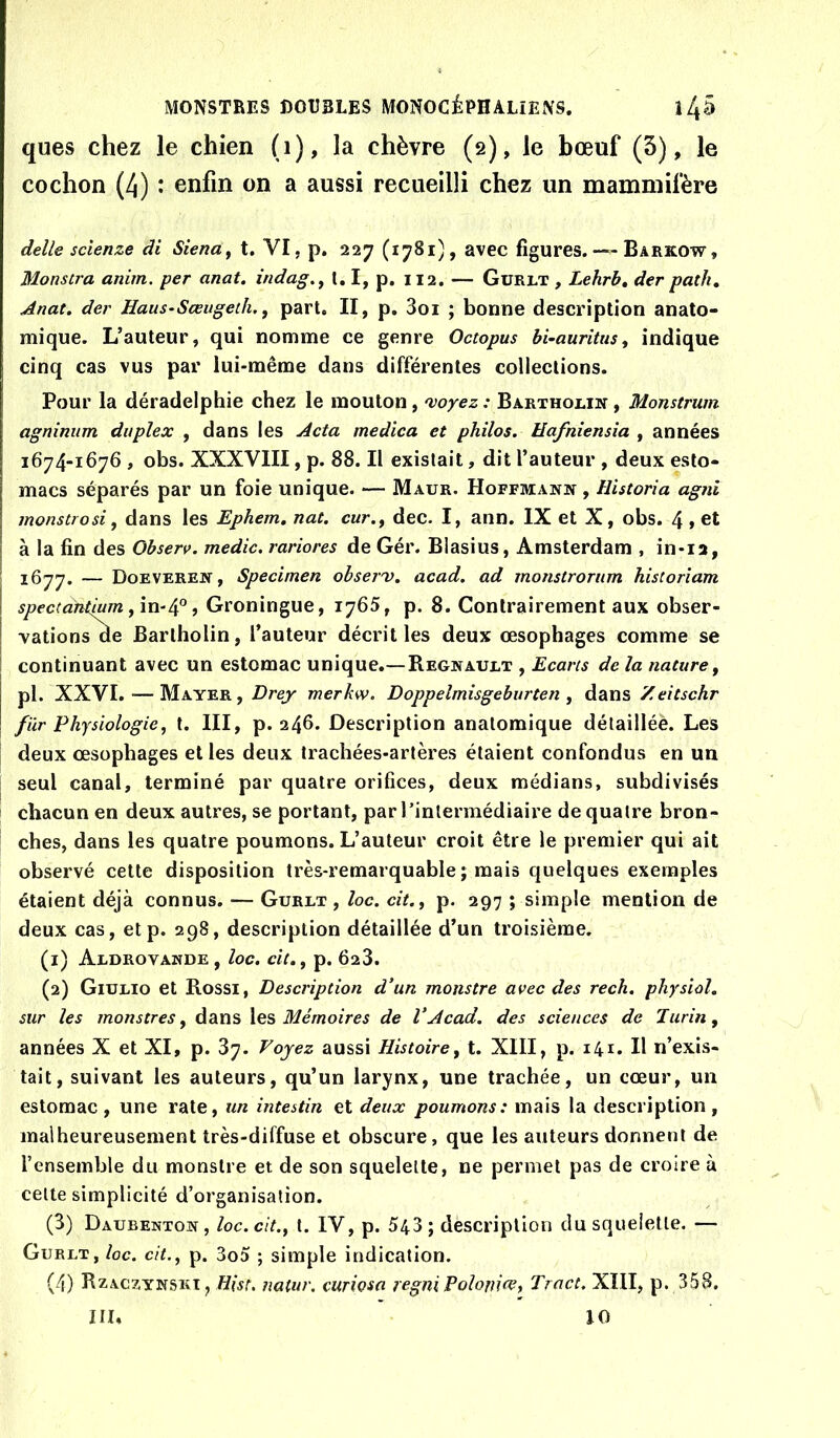 ques chez le chien (i), la chèvre (2), le bœuf (3), le cochon (4) : enfin on a aussi recueilli chez un mammifère delle sclenze di SienUy t. VI, p. 227 (1781), avec figures. — Barkow, Monscra anim. per anat. indag.^ l, I, p. 112. — Gürlt , Lehrb, der path, Anat. der Haus-Sœugeth.^ part, II, p, 3oi ; bonne description anato- mique. L’auteur, qui nomme ce genre Octopus hi-auritus, indique cinq cas vus par lui-même dans différentes collections. Pour la déradelphie chez le mouton, 'voyez : Barthorin , Monstrum agninum duplex , dans les Acta medica et philos. Hafniensia , années 1674-1676 , obs. XXXVIII, p. 88. Il existait, dit l’auteur , deux esto- macs séparés par un foie unique. — Maur. Hoffmann , Historia agnl monstrosi, dans les Ephem. nat. cur.f dec. I, ann. IX et X, obs. 4 » et à la fin des Ohserv. medic. rariores de Gér. Blasius, Amsterdam , in-12, 1677. — Doeveren, Specimen ohserv. acad. ad monslronim historîam spectantium , Groningue, 1765, p. 8. Contrairement aux obser- vations ae Barlholin, l’auteur décrit les deux œsophages comme se continuant avec un estomac unique.—Régnault , Ecarts de la nature, pl. XXVI. — Mayer, Drej merkw. Doppelmisgeburten , dans Zeitschr fiir Physiologie, t. III, p. 246. Description anatomique détaillée. Les deux œsophages et les deux trachées-artères étaient confondus en un seul canal, terminé par quatre orifices, deux médians, subdivisés chacun en deux autres, se portant, par rintermédiaire de quatre bron- ches, dans les quatre poumons. L’auteur croit être le premier qui ait observé cette disposition très-remarquable ; mais quelques exemples étaient déjà connus. — Gurlt , loc. cit., p. 297 ; simple mention de deux cas, etp. 298, description détaillée d’un troisième. (1) Aldrovande, loc. ch,, p. 628. (2) Giulio et Rossi, Description d'un monstre avec des rech, physiol. sur les monstres, dans \es Mémoires de VAcad, des sciences de Turin, années X et XI, p. 87. Voyez aussi Histoire, t. XIII, p. 141. H n’exis- tait, suivant les auteurs, qu’un larynx, une trachée, un cœur, un estomac, une rate, un intestin et deux poumons: mais la description, malheureusement très-diffuse et obscure, que les auteurs donnent de l’ensemble du monstre et de son squelette, ne permet pas de croire à celte simplicité d’organisation. (8) Daubenton, loc.cit., l. IV, p. 543; description dusqueietle. — Gurlt, loc. cit., p. 3o5 ; simple indication. (4) Rzaczynski, natur. curiosa regniPolonm, Tract. XIII, p. 358. iri. 10