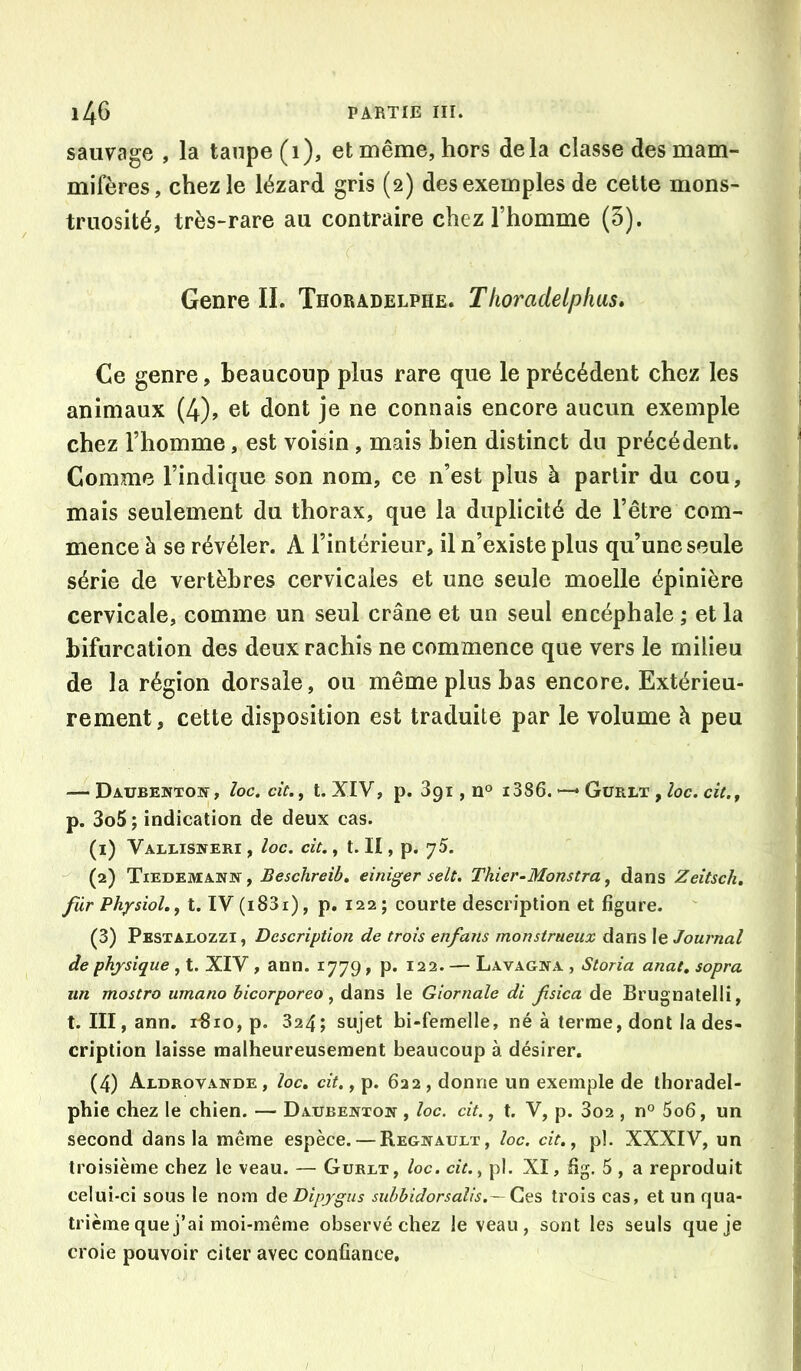 sauvage , la taupe (i), et même, hors delà classe des mam- mifères, chez le lézard gris (2) des exemples de cette mons- truosité, très-rare au contraire chez l’homme (5). Genre II. ThorAdelphe. Tlioradelphus» Ce genre, beaucoup plus rare que le précédent chez les animaux (4), et dont je ne connais encore aucun exemple chez l’homme, est voisin, mais bien distinct du précédent. Comme l’indique son nom, ce n’est plus à partir du cou, mais seulement du thorax, que la duplicité de l’être com- mence à se révéler. A l’intérieur, il n’existe plus qu’une seule série de vertèbres cervicales et une seule moelle épinière cervicale, comme un seul crâne et un seul encéphale ; et la bifurcation des deux rachis ne commence que vers le milieu de la région dorsale, ou même plus bas encore. Extérieu- rement, cette disposition est traduite par le volume à peu — Daubentow, loc, cic.f t. XIV, p. 891, n° i386. *—* Gürlt , lociciu, p. 3o5; indication de deux cas. (1) Vallisneri , loc. cit., t. Il, p. 75. (2) Tiedemann, Beschreib, einiger selt. Thier-Monstra ^ dans Zeitsch. fur Physiol,^ t. IV (i83i), p. 122; courte description et figure. (3) Pestalozzi, Description de trois enfans monstrueux dans le Journal de physique , t. XIV, ann. 1779, p. 122. — Lavagna , Storia anat, sopra un mostro umano bicorporeo, dans le Giornale di fsica de Brugnatelli, t. III, ann. iBio, p. 324; sujet bi-feraelle, né à terme, dont la des- cription laisse malheureusement beaucoup à désirer. (4) Aldrovande, loc» cit. y p. 622, donne un exemple de thoradel- phie chez le chien. — Daubenton , loc. cit., t. V, p. 3o2 , n° 5o6, un second dans la même espèce. — Régnault, loc. cit,, pl. XXXIV, un troisième chez le veau. — Gurlt, loc. cit. y pl. XI, fig. 5 , a reproduit celui-ci sous le nom deDipygus suhbidorsaîis.— C,qs trois cas, et un qua- trième que j’ai moi-même observé chez le veau, sont les seuls que je croie pouvoir citer avec confiance.