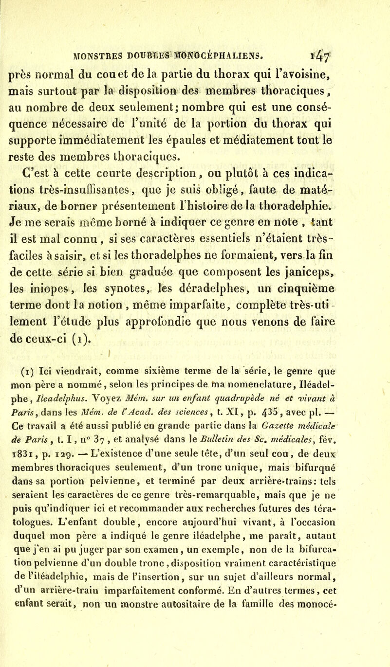 près normal du cou et de la partie du thorax qui l’avoisine, mais surtout par la disposition des membres thoraciques, au nombre de deux seulement ; nombre qui est une consé- quence nécessaire de l’unité de la portion du thorax qui supporte immédiatement les épaules et médiatement tout le reste des membres thoraciques. C’est à cette courte description, ou plutôt à ces indica- tions très-insuffisantes, que je suis obligé, faute de maté- riaux, de borner présentement Fhisloire de la thoradelphie. Je me serais même borné à indiquer ce genre en note , tant il est mal connu , si ses caractères essentiels n’étaient très- faciles à saisir, et si les thoradelphes ne formaient, vers la fin de cette série si bien graduée que composent les janiceps, les iniopes, les synotes, les déradelphes, un cinquième terme dont la notion , même imparfaite, complète très-uti - lement l’étude plus approfondie que nous venons de faire de ceux-ci (i). I (i) Ici viendrait, comme sixième terme de la série, le genre que mon père a nommé, selon les principes de ma nomenclature, Iléadel- phe, Ileadelphus. Voyez Mém. sur un enfant quadrupède né et vivant à Paris, dans les Mém. de l’Acad, des sciences, t. XI, p. 4^5, avec pl. — Ce travail a été aussi publié en grande partie dans la Gazette médicale de Paris, t. I, n'' 87 , et analysé dans le Bulletin des Sc, médicalesfév. i83i, p. 129. — L’existence d’une seule tête, d’un seul cou, de deux membres thoraciques seulement, d’un tronc unique, mais bifurqué dans sa portion pelvienne, et terminé par deux arrière-trains: tels seraient les caractères de ce genre très-remarquable, mais que je ne puis qu’indiquer ici et recommander aux recherches futures des téra- tologues. L’enfant double, encore aujourd’hui vivant, à l'occasion duquel mon père a indiqué le genre iléadelphe, me paraît, autant que j’en ai pu juger par son examen , un exemple, non de la bifurca- tion pelvienne d’un double tronc , disposition vraiment caractéristique de l’iléadelphie, mais de l’insertion, sur un sujet d’ailleurs normal, d’un arrière-train imparfaitement conformé. En d’autres termes, cet enfant serait, non un monstre autositaire de la famille des raonocé-