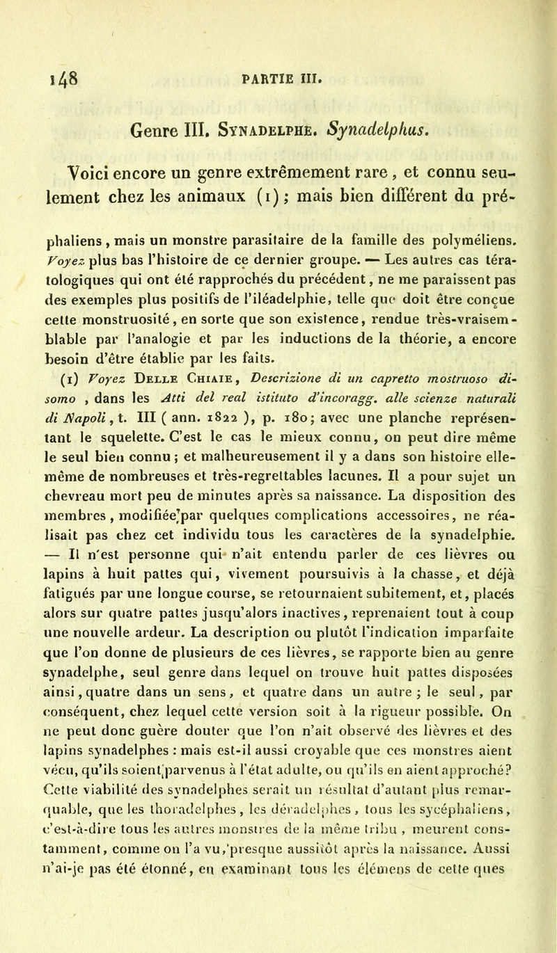 Genre III. Synadelphe. Synadelphus, Voici encore un genre extrêmement rare, et connu seu- lement chez les animaux (i); mais bien différent du pré- phaliens , mais un monstre parasitaire de la famille des polyraéliens. Voyez plus bas l’histoire de ce dernier groupe. — Les autres cas téra- tologiques qui ont été rapprochés du précédent, ne me paraissent pas des exemples plus positifs de l’iléadelphie, telle que doit être conçue cette monstruosité, en sorte que son existence, rendue très-vraisem- blable par l’analogie et par les inductions de la théorie, a encore besoin d’être établie par les faits. (i) Voyez Delle Chiaie, Descrizione di un capretto mostruoso di~ sorno , dans les Atti del real istîtuto d’incoragg. aile scienze naturali di IÇapoli,X. III ( ann. 1822 ), p. 180; avec une planche représen- tant le squelette. C’est le cas le mieux connu, on peut dire même le seul bien connu ; et malheureusement il y a dans son histoire elle- même de nombreuses et très-regrettables lacunes. Il a pour sujet un chevreau mort peu de minutes après sa naissance. La disposition des membres , modifiéejpar quelques complications accessoires, ne réa- lisait pas chez cet individu tous les caractères de la synadelphie. — Il n'est personne qui n’ait entendu parler de ces lièvres ou lapins à huit pattes qui, vivement poursuivis à la chasse, et déjà fatigués par une longue course, se retournaient subitement, et, placés alors sur quatre pattes jusqu’alors inactives, reprenaient tout à coup une nouvelle ardeur. La description ou plutôt l'indication imparfaite que l’on donne de plusieurs de ces lièvres, se rapporte bien au genre synadelphe, seul genre dans lequel on trouve huit pattes disposées ainsi, quatre dans un sens, et quatre dans un autre; le seul, par conséquent, chez lequel cette version soit à la rigueur possible. On ne peut donc guère douter que l’on n’ait observé des lièvres et des lapins synadelphes : mais est-il aussi croyable que ces monstres aient vécu, qu’ils soient'parvenus à l’état adulte, ou qu’ils en aient approché? Cette viabilité des synadelphes serait un résultat d’autant plus remar- quable, que les thoi adelplies, les déi adeiphcs , tous les sycéphaliens, c’est-à-dire tous les autres monstres de la même tribu , meurent cons- tamment, comme on l’a vu,‘presque aussitôt après la naissance. Aussi n’ai-je pas été étonné, en examinant tous les élémens de cette ques