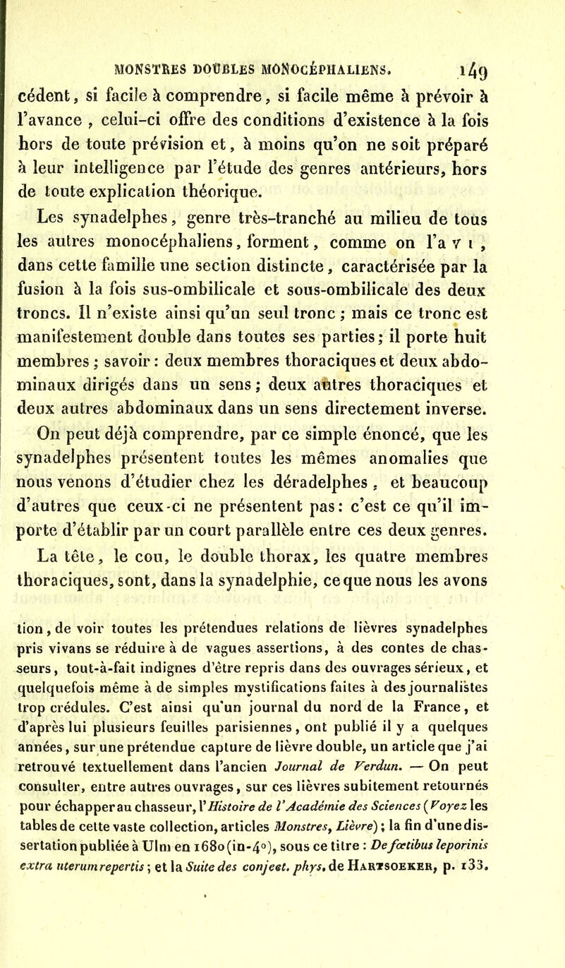 cèdent, si facile à comprendre, si facile même à prévoir à l’avance , celui-ci offre des conditions d’existence à la fois hors de toute prévision et, à moins qu’on ne soit préparé h leur intelligence par l’étude des genres antérieurs, hors de toute explication théorique. Les synadelphes, genre très-tranché au milieu de tous les autres monocéphaliens, forment, comme on l’a v i , dans cette famille une section distincte, caractérisée par la fusion à la fois sus-ombilicale et sous-ombilicale des deux troncs. Il n’existe ainsi qu’un seul tronc ; mais ce tronc est manifestement double dans toutes ses parties; il porte huit membres ; savoir : deux membres thoraciques et deux abdo- minaux dirigés dans un sens ; deux autres thoraciques et I deux autres abdominaux dans un sens directement inverse. On peut déjà comprendre, par ce simple énoncé, que les synadelphes présentent toutes les mêmes anomalies que nous venons d’étudier chez les déradelphes , et beaucoup d’autres que ceux-ci ne présentent pas: c’est ce qu’il im- porte d’établir par un court parallèle entre ces deux genres. La tête, le cou, le double thorax, les quatre membres thoraciques, sont, dans la synadelphie, ce que nous les avons lion, de voir toutes les prétendues relations de lièvres synadelphes pris vivans se réduire à de vagues assertions, à des contes de chas- seurs, tout-à-fail indignes d’être repris dans des ouvrages sérieux, et quelquefois même à de simples mystifications faites à des journalistes trop crédules. C’est ainsi qu’un journal du nord de la France, et d’après lui plusieurs feuilles parisiennes, ont publié il y a quelques années, sur une prétendue capture de lièvre double, un article que j’ai retrouvé textuellement dans l’ancien Journal de Verdun. — On peut consulter, entre autres ouvrages, sur ces lièvres subitement retournés pour échapper au chasseur, \Histoire de l’Académie des Sciences ( Voyez les tables de cette vaste collection, articles Monstresy Lièvre) ; la fin d’unedis- sertation publiée à Ulm en i68o(in-4°), sous ce titre : Defœtibus îeporinis extra uterumreperds ; et la Suite des conjeet. phys, de Harisoeker, p. i33.