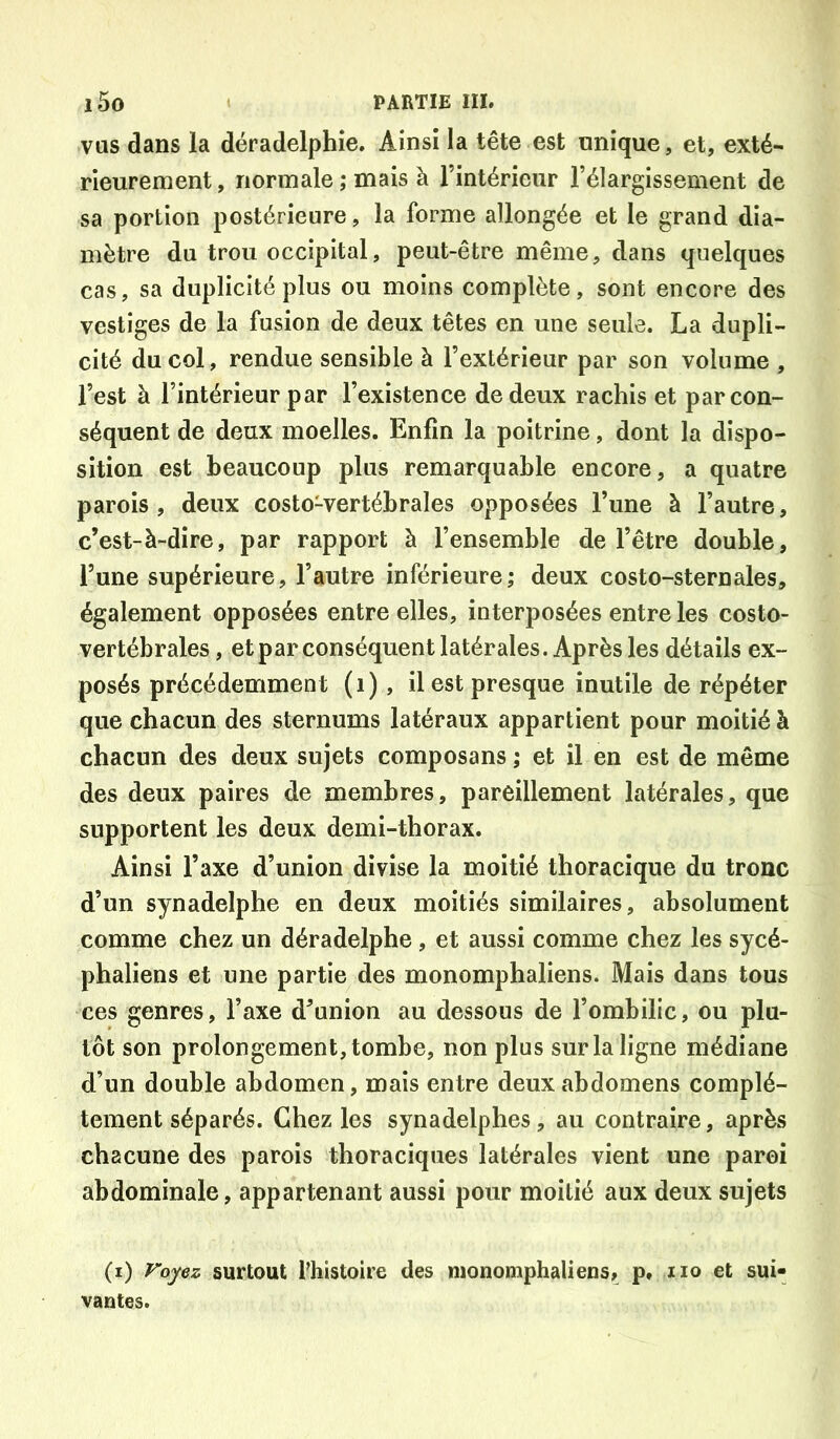 vas dans la déradelphie. Ainsi la tête est nnique, et, exté- rieurement, normale ; mais à l’intérieur l’élargissement de sa portion postérieure, la forme allongée et le grand dia- mètre du trou occipital, peut-être même, dans quelques cas, sa duplicité plus ou moins complète, sont encore des vestiges de la fusion de deux têtes en une seule. La dupli- cité du col, rendue sensible à l’extérieur par son volume , l’est à l’intérieur par l’existence de deux rachis et par con- séquent de deux moelles. Enfin la poitrine, dont la dispo- sition est beaucoup plus remarquable encore, a quatre parois, deux costo-vertébrales opposées l’une à l’autre, c’est-à-dire, par rapport à l’ensemble de l’être double, l’une supérieure, l’autre inférieure; deux costo-sternales, également opposées entre elles, interposées entre les costo- vertébrales , et par conséquent latérales. Après les détails ex- posés précédemment (i) , il est presque inutile de répéter que chacun des sternums latéraux appartient pour moitié à chacun des deux sujets composans ; et il en est de même des deux paires de membres, pareillement latérales, que supportent les deux demi-thorax. Ainsi l’axe d’union divise la moitié thoracique du tronc d’un synadelphe en deux moitiés similaires, absolument comme chez un déradelphe, et aussi comme chez les sycé- phaliens et une partie des monomphaliens. Mais dans tous ces genres, l’axe d’union au dessous de l’ombilic, ou plu- tôt son prolongement, tombe, non plus sur la ligne médiane d’un double abdomen, mais entre deux abdomens complè- tement séparés. Chez les synadelphes, au contraire, après chacune des parois thoraciques latérales vient une paroi abdominale, appartenant aussi pour moitié aux deux sujets (i) Voyez surtout fhistoire des monomphaliens, p, iio et sui- vantes.