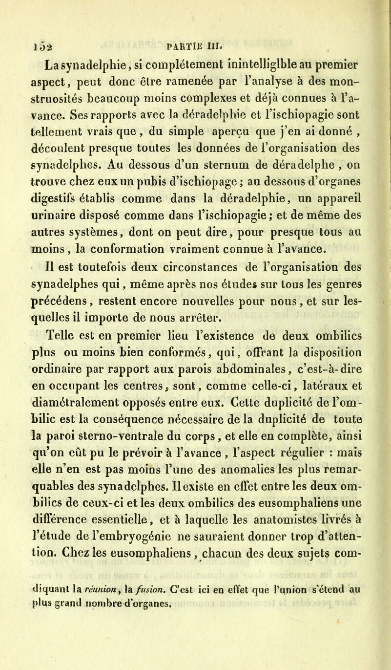La synadelphie, si complètement inintelligible au premier aspect, peut donc être ramenée par l’analyse à des mon- struosités beaucoup moins complexes et déjà connues à l’a- vance. Ses rapports avec la déradelphie et l’ischiopagie sont tellement vrais que , du simple aperçu que j’en ai donné , découlent presque toutes les données de l’organisation des synadelphes. Au dessous d’un sternum de déradelphe , on trouve chez eux un pubis d’ischiopage ; au dessous d’organes digestifs établis comme dans la déradelphie, un appareil urinaire disposé comme dans l’ischiopagie ; et de même des autres systèmes, dont on peut dire, pour presque tous au moins, la conformation vraiment connue à l’avance. Il est toutefois deux circonstances de l’organisation des synadelphes qui, même après nos études sur tous les genres précédens, restent encore nouvelles pour nous, et sur les- quelles il importe de nous arrêter. Telle est en premier lieu l’existence de deux ombilics plus ou moins bien conformés, qui, offrant la disposition ordinaire par rapport aux parois abdominales, c’est-à-dire en occupant les centres, sont, comme celle-ci, latéraux et diamétralement opposés entre eux. Celte duplicité de l’om- bilic est la conséquence nécessaire de la duplicité de toute la paroi sterno-ventrale du corps, et elle en complète, ainsi qu’on eût pu le prévoir à l’avance , l’aspect régulier : mais elle n’en est pas moins l’une des anomalies les plus remar- quables des synadelphes. Il existe en effet entre les deux om- bilics de ceux-ci et les deux ombilics des eusomphaliens une différence essentielle, et à laquelle les anatomistes livrés à l’étude de l’embryogénie ne sauraient donner trop d’atten- tion. Chez les eusomphaliens, chacun des deux sujets com- diquant la réunion ^ la fusion. C’est ici en effet que l’union s'étend au plus grand nombre d’organes.