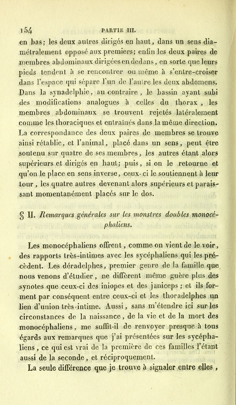 en bas; les deux autres dirigés en haut, dans un sens dia- mélralement opposé aux premiers; enfin les deux paires de membres abdominaux dirigées en dedans, en sorte que leurs pieds tendent à se rencontrer ou meme à s’entre-croiser dans l’espace qui sépare l’un de l’aulre les deux abdomens. Dans la synadelphie, au contraire , le bassin ayant subi des modifications analogues à celles du thorax , les membres abdominaux se trouvent rejetés latéralement comme les thoraciques et entraînés dans la même direction. La correspondance des deux paires de membres se trouve ainsi rétablie, et l’animal, placé dans un sens, peut être soutenu sur quatre de ses membres, les autres étant alors supérieurs et dirigés en haut; puis, si on le retourne et qu’on le place en sens inverse, ceux-ci le soutiennent à leur tour , les quatre autres devenant alors supérieurs et parais- sant momentanément placés sur le dos. § II. Remarques générales sur Les monstres doubles monocé- plialiens. Les monocéphaliens olFrent, comme on vient de le voir, des rapports très-intimes avec les sycéphaliens qui les prjé- cèdent. Les déradelphes, premier genre de la famille que nous venons d’étudier, ne diffèrent même guère plus des synotes que ceux-ci des iniopes et des janiceps ; et ils for- ment par conséquent entre ceux-ci et les thoradelphes un lien d’union très-intime. Aussi, sans m’étendre ici sur les circonstances de la naissance, de la vie et de la mort des monocéphaliens, me suffit-il de renvoyer presque à tous égards aux remarques que j’ai présentées sur les sycépha- liens , ce qui est vrai de la première de ces familles l’étant aussi de la seconde, et réciproquement. La seule différence que je trouve à signaler entre elles,