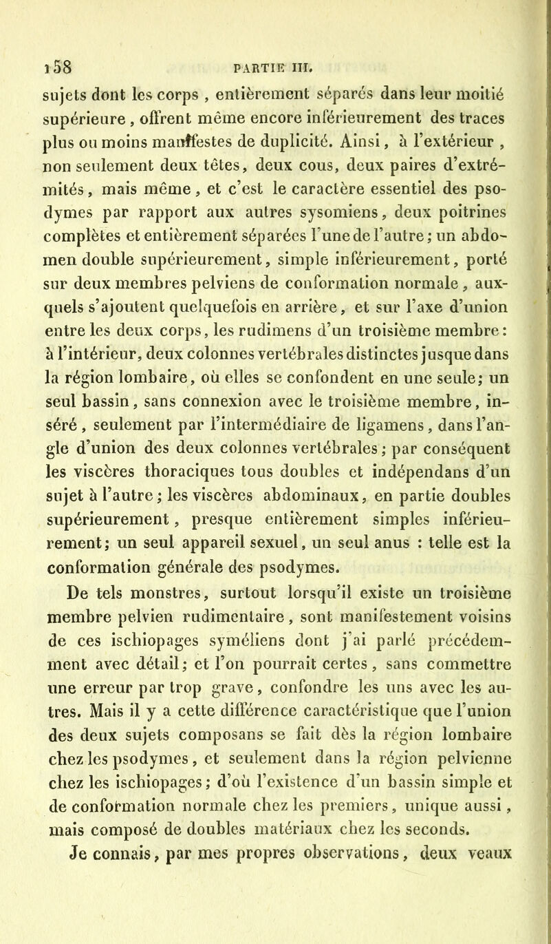 sujets dont les corps , entièrement séparés dans leur moitié supérieure , oftrent même encore inférieurement des traces plus ou moins manifestes de duplicité. Ainsi, à l’extérieur , non seulement deux têtes, deux cous, deux paires d’extré- mités , mais même, et c’est le caractère essentiel des pso- dymes par rapport aux autres sysomiens, deux poitrines complètes et entièrement séparées l’une de l’autre ; un abdo- men double supérieurement, simple inférieurement, porté sur deux membres pelviens de conformation normale , aux- quels s’ajoutent quelquefois en arrière, et sur l’axe d’union entre les deux corps, les rudimens d’un troisième membre: à l’intérieur, deux colonnes vertébrales distinctes j usque dans la région lombaire, où elles se confondent en une seule; un seul bassin, sans connexion avec le troisième membre, in- séré , seulement par l’intermédiaire de ligamens, dans l’an- gle d’union des deux colonnes vertébrales ; par conséquent les viscères thoraciques tous doubles et indépendans d’un sujet à l’autre ; les viscères abdominaux, en partie doubles supérieurement, presque entièrement simples inférieu- rement; un seul appareil sexuel, un seul anus : telle est la conformation générale des psodymes. De tels monstres, surtout lorsqu’il existe un troisième membre pelvien rudimentaire, sont manifestement voisins de ces ischiopages syméiiens dont j’ai parlé précédem- ment avec détail; et l’on pourrait certes, sans commettre une erreur par trop grave, confondre les uns avec les au- tres. Mais il y a cette différence caractéristique que l’union des deux sujets composans se fait dès la région lombaire chez les psodymes , et seulement dans la région pelvienne chez les ischiopages; d’où l’existence d’un bassin simple et de conformation normale chez les premiers, unique aussi, mais composé de doubles matériaux chez les seconds. Je connais, par mes propres observations, deux veaux