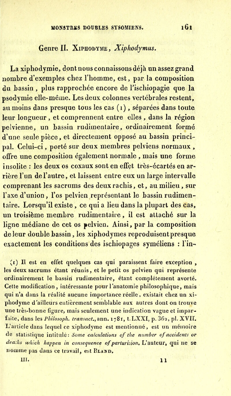 Genre IL Xiphodyme , Xiphodymus, La xiphodymie, dont nous connaissons déjà un assez grand nombre d’exemples chez l’homme, est, par la composition du bassin , plus rapprochée encore de Tischiopagie que la psodymie elle-même. Les deux colonnes vertébrales restent, au moins dans presque tous les cas (i), séparées dans toute leur longueur, et comprennent entre elles , dans la région pelvienne, un bassin rudimentaire, ordinairement formé d’une seule pièce, et directement opposé au bassin princi- pal. Celui-ci, porté sur deux membres pelviens normaux , offre une composition également normale , mais une forme insolite : les deux os coxaux sont en effet très-écartés en ar- rière l’un de l’autre, et laissent entre eux un large intervalle comprenant les sacrums des deux rachis, et, au milieu, sur l’axe d’union, l’os pelvien représentant le bassin rudimen- taire. Lorsqu’il existe, ce qui a lieu dans la plupart des cas, un troisième membre rudimentaire, il est attaché sur la ligne médiane de cet os pelvien. Ainsi, par la composition de leur double bassin, les xiphodymes reproduisent presque exactement les conditions des ischiopages syméliens : Fin- (i) Il est en effet quelques cas qui paraissent faire exception , les deux sacrums étant réunis, et le petit os pelvien qui représente ordinairement le bassin rudimentaire, étant complètement avorté. Cette modification, intéressante pour l’anatomie philosophique, mais qui n’a dans la réalité aucune importance réelle, existait chez un xi- phodyme d’ailleurs entièrement semblable aux autres dont on trouve une très-bonne figure, mais seulement une indication vague et impar- faite, dans les Philosoph. rrawirtc;., ann. 1781, t.LXXI, p. 362, pl. XVII. L’article dans lequel ce xiphodyme est mentionné, est un mémoire de statistique intitulé: Some calculations of the number cf accidents or deaihs whlch happen in conséquence of parturùion. L’auteur, qui ne se nomme pas dans ce travail, est Blasd, III. 1 1 /