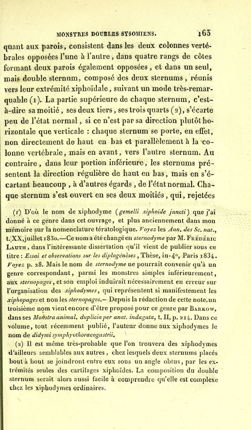 quant aux parois, consistent dans les deux colonnes verté- brales opposées l’une à l’autre, dans quatre rangs de côtes formant deux parois également opposées, et dans un seul, mais double sternum, composé des deux sternums, réunis vers leur extrémité xiphoïdale, suivant un mode très-remar- quable (ï). La partie supérieure de chaque sternum, c’est- à-dire sa moitié , ses deux tiers, ses trois quarts (2), s’écarte peu de l’état normal, si ce n’est par sa direction plutôt ho- rizontale que verticale : chaque sternum se porte, en effet, non directement de haut en bas et parallèlement à la co- lonne vertébrale, mais en avant, vers l’autre sternum. Au contraire, dans leur portion inférieure, les sternums pré- sentent la direction régulière de haut en bas, mais en s’é- cartant beaucoup , à d’autres égards , de l’état normal. Cha- que sternum s’est ouvert en ses deux moitiés, qui, rejetées (r) D’où le nom de xiphodyme {gemeîli xiphoïde juncù) que j’ai donné à ce genre dans cet ouvrage, et plus anciennement dans mon mémoire sur la nomenclature tératologique. Voyez les Ann, des Sc. nat., t.’XXjjuillet i83o.—Ce nom a été changé en sternodyme par M. Frédéric Lauth , dans l’intéressante dissertation qu’il vient de publier sous ce titre : Essai et observations sur les diplogénèses, Thèse, in-4°, Paris 1884. Voyez p. 28. Mais le nom de sternodyme ne pourrait convenir qu’à un genre correspondant, parmi les monstres simples inférieurement, aux sternopages, et son emploi induirait nécessairement en erreur sur l’organisation des xiphodyme s, qui représentent si manifestement les xiphopages non les sternopages.— Depuis la rédaction de cette note,un troisième nom vient encore d’être proposé pour ce genre par Barkow, dans ses Motrstra animal, dupliciaper anat. indagata^ l. II, p, 214. Dans ce volume, tout récemment publié, l’auteur donne aux xiphodymes le nom de didymi symphyothoracogastrii, (2) Il est même très-pro’nable que l’on trouvera des xiphodymes d’ailleurs semblables aux autres , chez lesquels deux sternums placés bout à bout se joindront entre eux sous un angle obtus, par les ex- trémités seules des cartilages xiphoïdes. La composition du double sternum serait alors aussi facile à comprendre qu’elle est complexe chez les xiphodymes ordinaires.