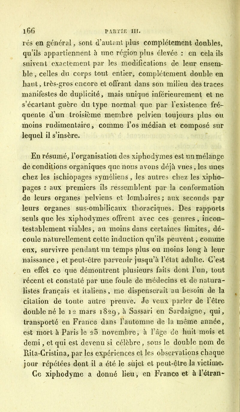 rés en général, sont d’autant plus complètement doubles, qu’ils appartiennent à une région plus élevée : en cela ils suivent exactement par les modifications de leur ensem- ble , celles du corps tout entier, complètement double en haut, très-gros encore et offrant dans son milieu des traces manifestes de duplicité, mais unique inférieurement et ne s’écartant guère du type normal que par l’existence fré- quente d’un troisième membre pelvien toujours plus ou moins rudimentaire, comme l’os médian et composé sur lequel il s’insère. En résumé, l’organisation des xiphodynies est un mélange de conditions organiques que nous avons déjà vues, les unes chez les ischiopages syméliens , les autres chez les xipho- pages : aux premiers ils ressemblent par la conformation de leurs organes pelviens et lombaires ; aux seconds par leurs organes sus-ombilicaux thoraciques. Des rapports seuls que les xiphodymes offrent avec ces genres , incon- testablement viables, au moins dans certaines limites, dé- coule naturellement cette induction qu’ils peuvent, comme eux, survivre pendant un temps plus ou moins long à leur naissance , et peut-être parvenir jusqu’à l’état adulte. C’est en effet ce que démontrent plusieurs faits dont l’un, tout récent et constaté par une foule de médecins et de natura- listes français et italiens, me dispenserait au besoin de la citation de toute autre preuve. Je veux parler de l’être double né le 12 mars 1829, à Sassari en Sardaigne, qui, transporté en France dans l’automne de la même année, est mort à Paris le 25 novembre, à l’àge de huit mois et demi, et qui est devenu si célèbre, sous le double nom de Rita-Gristina, par les expériences et les observations chaque jour répétées dont il a été le sujet et peut-être la victime. Ce xiphodyme a donné lieu, en France et à l’étran-