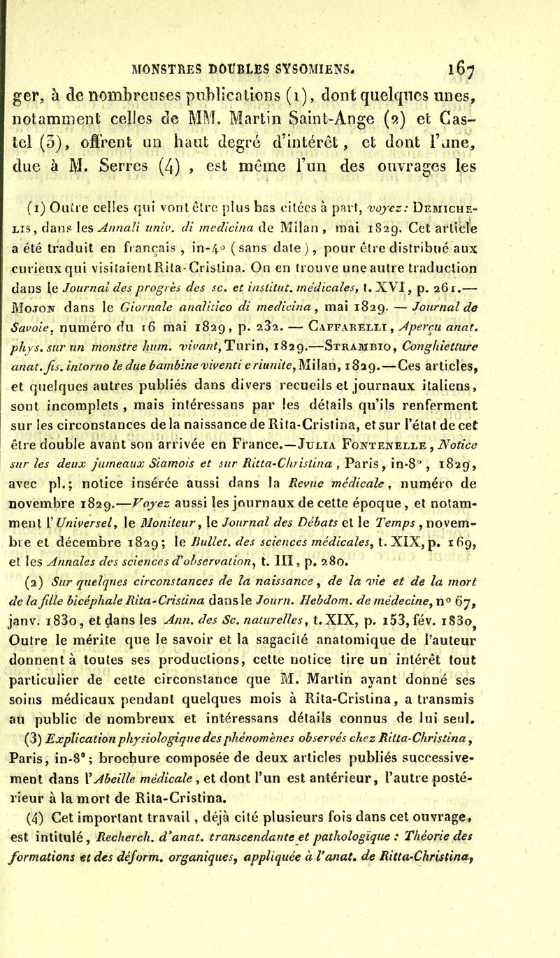 ger, à de nombreuses publications (1), dont quelques unes, notamment celles de MM. Martin Saint-Ange (9) et Cas- tel (3), offrent un haut degré d’intérêt, et dont Fane, due à M. Serres (4) , est même l’un des ouvrages les (1) Ouü e celles qui vont être plus bas citées à part, 'voyez: Demicue- Lîs, dans \es Annali iiniv. di mcdicina de Milan , mai 182g. Cet article a été traduit en français, in-4^(sans date), pour être distribué aux curieux qui visitaientRila^Cristina. On en trouve une autre traduction dans le Journal des progrès des sc. et institut, médicales, t. XVI, p. 261.— Mojon dans le Giornale analidco di medicina, mai 1829. —Journal de Savoie, numéro du 16 mai 1829, p. 232. — Gaffarelli, Aperçu anat. phys.surun monstre hum. ’vivant,Tlütv\n, 1829,—Strambio, Conghietturc anat. fis. inlorno le due bambine'viventi e riunite,W\\di'C\, 1829. — Ces articles, et quelques autres publiés dans divers recueils et journaux italiens, sont incomplets , mais intéressans par les détails qu’ils renferment sur les circonstances delà naissance de Rita-Cristina, et sur l’étal de cet être double avant son arrivée en France.—Julia Fontewelle , iVo/Zcc* sur les deux jumeaux Siamois et sur Ritta-Cliristina , Paris, in-8'', 1829, avec pb; notice insérée aussi dans la Revue médicale, numéro de novembre 1829.—Voyez aussi les journaux de cette époque, et notam- ment ['Universel, le Moniteur, le Journal des Débats et le Temps , novem- bre et décembre 1829; \q Rullet. des sciences médicales, 'XXX.,idg, et les Annales des sciences d'observation, t. III, p. 280. (2) Sur quelques circonstances de la naissance, de la 'vie et de la mort de la fille bicéphale Rita-Cristina dans le Journ. Hebdom. de médecine,67, janv. i83o, et dans les Ann. des Sc. naturelles, t.XIX, p. i53, fév. i83o^ Outre le mérite que le savoir et la sagacité anatomique de l’auteur donnent à toutes ses productions, cette notice tire un intérêt tout particulier de cette circonstance que M. Martin ayant donné ses soins médicaux pendant quelques mois à Rita-Cristina, a transmis au public de nombreux et intéressans détails connus de lui seul, (3) Explication physiologique des phénomènes observés chez Ritla-Chrisîina, Paris, in-8® ; brochure composée de deux articles publiés successive- ment dans VAbeille médicale, et dont l’un est antérieur, l’autre posté- rieur à la mort de Rita-Cristina. (4) Cet important travail, déjà cité plusieurs fois dans cet ouvrage, est intitulé, Recherch. d^anat. transcendante et pathologique : Théorie des formations et des déform. organiques, appliquée à Vanat, de Ritta-Christina,