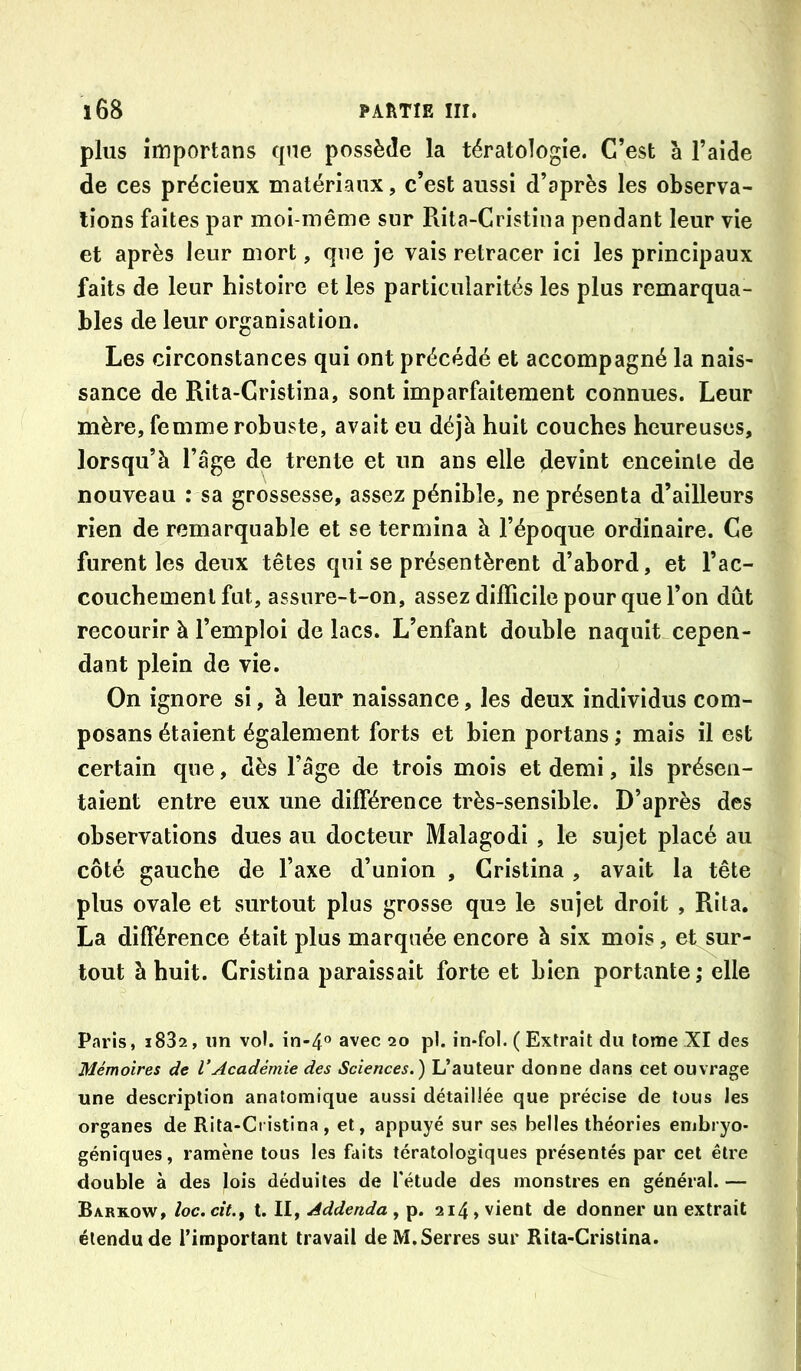 plus împortans que possède la tératologie. C’est à l’aide de ces précieux matériaux, c’est aussi d’après les observa- tions faites par moi-même sur Rita-Cristina pendant leur vie et après leur mort, que je vais retracer ici les principaux faits de leur histoire et les particularités les plus remarqua- bles de leur organisation. Les circonstances qui ont précédé et accompagné la nais- sance de Rita-Cristina, sont imparfaitement connues. Leur mère, femme robuste, avait eu déjà huit couches heureuses, lorsqu’à l’âge de trente et un ans elle devint enceinte de nouveau : sa grossesse, assez pénible, ne présenta d’ailleurs rien de remarquable et se termina à l’époque ordinaire. Ce furent les deux têtes qui se présentèrent d’abord, et l’ac- couchement fut, assure-t-on, assez difficile pour que l’on dût recourir à l’emploi de lacs. L’enfant double naquit_cepen- dant plein de vie. On ignore si, à leur naissance, les deux individus com- posans étaient également forts et bien portans ; mais il est certain que, dès l’âge de trois mois et demi, ils présen- taient entre eux une différence très-sensible. D’après des observations dues au docteur Malagodi , le sujet placé au côté gauche de l’axe d’union , Cristina , avait la tête plus ovale et surtout plus grosse que le sujet droit , Rita. La différence était plus marquée encore à six mois, et sur- tout à huit. Cristina paraissait forte et bien portante ; elle Paris, 1882, un vol. in-4° avec 20 pl. in-fol. ( Extrait du tome XI des Mémoires de VAcadémie des Sciences.) L’auteur donne dans cet ouvrage une description anatomique aussi détaillée que précise de tous les organes de Rita-Ci istina , et, appuyé sur ses belles théories embryo- géniques, ramène tous les faits tératologiques présentés par cet être double à des lois déduites de fétude des monstres en général. — Barkow, loc. cit.f t. II, Addenda , p. 214, vient de donner un extrait étendu de l’important travail de M, Serres sur Kita-Cristina.