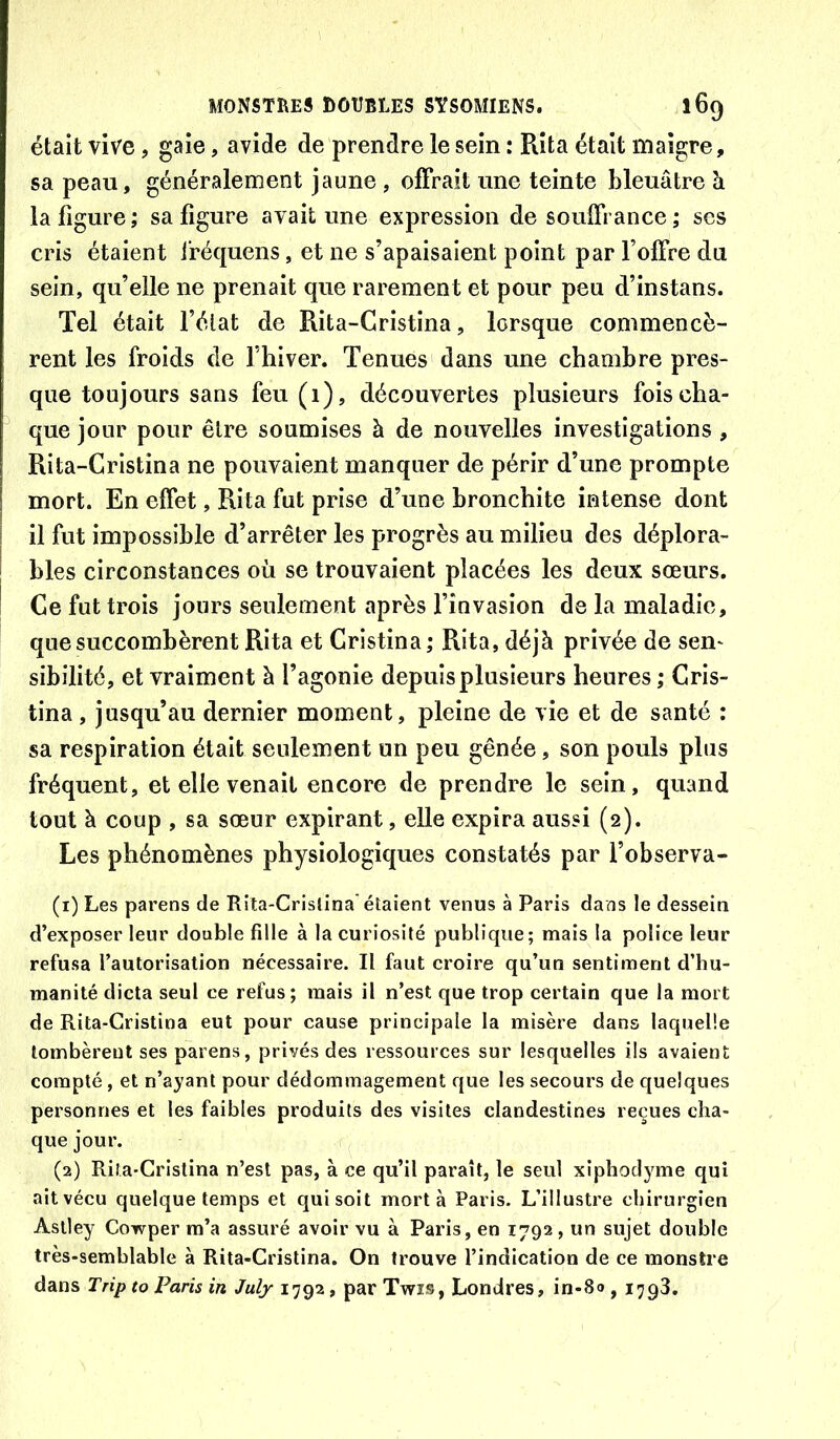 était vive, gaie, avide de prendre le sein : Rîta était maigre, sa peau, généralement jaune , offrait une teinte bleuâtre à la figure; sa figure avait une expression de souffrance; ses cris étaient iréquens, et ne s’apaisaient point par l’offre du sein, qu’elle ne prenait que rarement et pour peu d’instans. Tel était fétat de Rita-Gristina, lorsque commencè- rent les froids de fhiver. Tenues dans une chambre pres- que toujours sans feu (1), découvertes plusieurs fois cha- que jour pour être soumises à de nouvelles investigations , Rita-Cristina ne pouvaient manquer de périr d’une prompte mort. En effet, Rita fut prise d’une bronchite intense dont il fut impossible d’arrêter les progrès au milieu des déplora- bles circonstances où se trouvaient placées les deux sœurs. Ce fut trois jours seulement après finvasion de la maladie, que succombèrent Rita et Cristina; Rita, déjà privée de sen- sibilité, et vraiment à l’agonie depuis plusieurs heures ; Cris- tina , jusqu’au dernier moment, pleine de vie et de santé : sa respiration était seulement un peu gênée, son pouls plus fréquent, et elle venait encore de prendre le sein, quand tout à coup , sa sœur expirant, elle expira aussi (2). Les phénomènes physiologiques constatés par l’observa- (1) Les parens de Rita-Cristina étaient venus à Paris dans le dessein d’exposer leur double fille à la curiosité publique; mais la police leur refusa l’autorisation nécessaire. Il faut croire qu’un sentiment d’hu- manité dicta seul ce refus; mais il n’est que trop certain que la mort de Rita-Cristina eut pour cause principale la misère dans laquelle tombèrent ses parens, privés des ressources sur lesquelles ils avaient compté, et n’ayant pour dédommagement que les secours de quelques personnes et les faibles produits des visites clandestines reçues cha- que jour. (2) Rila-Cristina n’est pas, à ce qu’il paraît, le seul xiphodyme qui ait vécu quelque temps et qui soit mort à Paris. L’illustre chirurgien Aslley Cowper m’a assuré avoir vu à Paris, en 1792, un sujet double très-semblable à Rita-Cristina. On trouve l’indication de ce monstre dans Trip to Paris in July 1792, par Twis, Londres, in-80 , 1798.