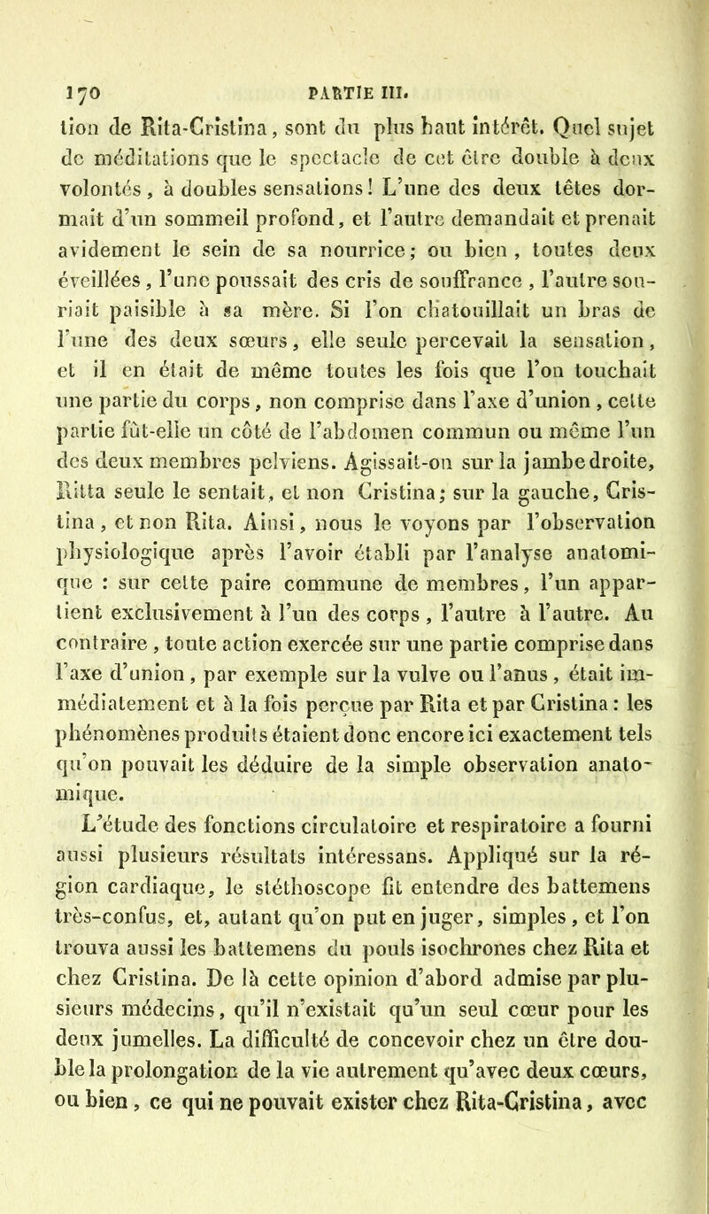lion de Rîta-Cristîna, sont du plus haut intérêt. Quel sujet de méditations que le spectacle de cet être double à deux volontés , à doubles sensations ! L’une des deux têtes dor- mait d’un sommeil profond, et l’autre demandait et prenait avidement le sein de sa nourrice; ou bien, toutes deux éveillées, l’une poussait des cris de souffrance , l’autre sou- riait paisible h sa mère. Si l’on cliatouillait un bras de l’une des deux sœurs, elle seule percevait la sensation, et il en était de même toutes les fois que l’on touchait une partie du corps, non comprise dans l’axe d’union , celte partie fût-elle un côté de l’abdomen commun ou même l’un des deux membres pelviens. Agissait-on sur la jambedroite, Iiitta seule le sentait, et non Gristina; sur la gauche, Gris- lina , et non Rita. Ainsi, nous le voyons par l’observation physiologique après l’avoir établi par l’analyse anatomi-' que : sur cette paire commune de membres, l’un appar- tient exclusivement à l’un des corps , l’autre à l’autre. Au contraire , toute action exercée sur une partie comprise dans l’axe d’union , par exemple sur la vulve ou l’anus , était im- médiatement et à la fois perçue par Piita et par Gristina : les phénomènes produits étaient donc encore ici exactement tels qu’on pouvait les déduire de la simple observation anato^ inique. L’étude des fonctions circulatoire et respiratoire a fourni aussi plusieurs résultats intéressans. Appliqué sur la ré- gion cardiaque, le stéthoscope fit entendre des battemens très-confus, et, autant qu’on put en juger, simples , et l’on trouva aussi les battemens du pouls isochrones chez Rita et chez Gristina. De là cette opinion d’abord admise par plu- sieurs médecins, qu’il n’existait qu’un seul cœur pour les deux jumelles. La difficulté de concevoir chez un être dou- ble la prolongation de la vie autrement qu’avec deux cœurs, ou bien, ce qui ne pouvait exister chez Rita-Cristina, avec